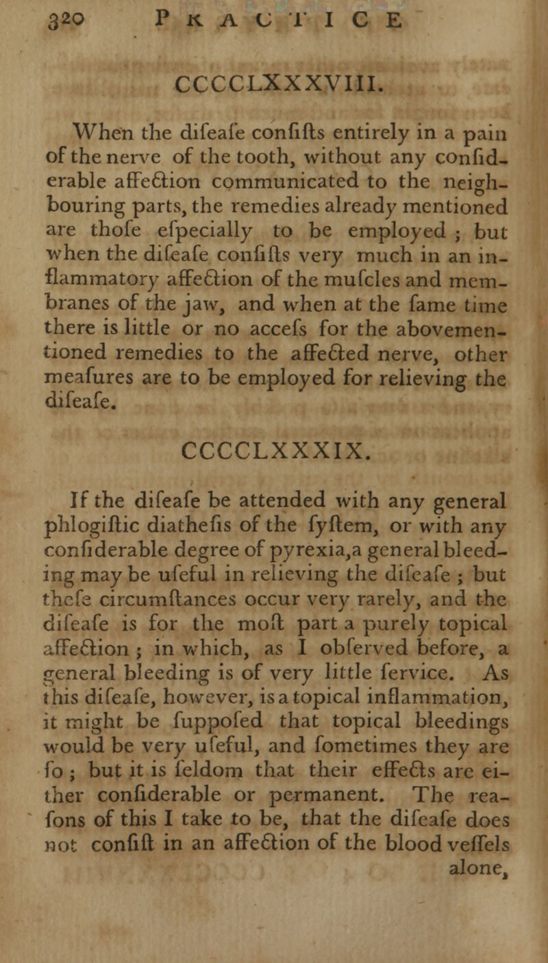CCCCLXXXVIII. When the difeafe confifts entirely in a pain of the nerve of the tooth, without any confid- erable affection communicated to the neigh- bouring parts, the remedies already mentioned are thofe efpecially to be employed ; but when the difeafe confifts very much in an in- flammatory affe&ion of the mufcles and mem- branes of the jaw, and when at the fame time there is little or no accefs for the abovemen- tioned remedies to the affected nerve, other meafures are to be employed for relieving the difeafe. CCCCLXXXIX. If the difeafe be attended with any general phlogiftic diathefis of the fyftem, or with any confiderable degree of pyrexia,a general bleed- ing may be ufeful in relieving the difeafe ; but thefe circumftances occur very rarely, and the difeafe is for the mod part a purely topical affection ; in which, as I obferved before, a general bleeding is of very little fervice. As this difeafe, however, is a topical inflammation, it might be fuppofed that topical bleedings would be very ufeful, and fometimes they are fo ; but it is feldom that their effects are ei- ther confiderable or permanent. The rea- fons of this I take to be, that the difeafe does not confift in an affection of the blood veffels alone.