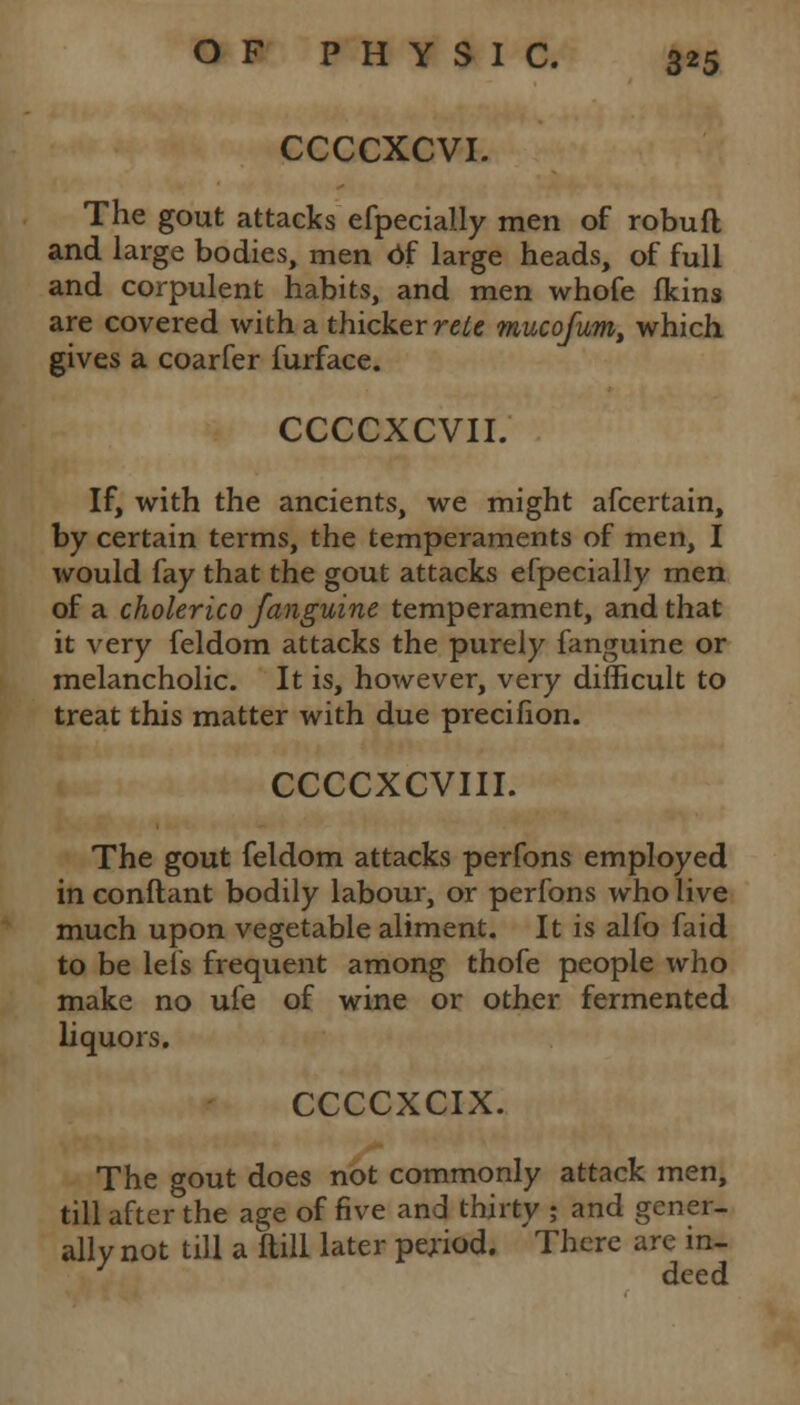 CCCCXCVI. The gout attacks efpecially men of robufl and large bodies, men of large heads, of full and corpulent habits, and men whofe fkins are covered with a thicker reie mucofum, which gives a coarfer furface. CCCCXCVII. If, with the ancients, we might afcertain, by certain terms, the temperaments of men, I would fay that the gout attacks efpecially men of a cholerico fanguine temperament, and that it very feldom attacks the purely fanguine or melancholic. It is, however, very difficult to treat this matter with due precifion. CCCCXCVIII. The gout feldom attacks perfons employed in conftant bodily labour, or perfons who live much upon vegetable aliment. It is alfo faid to be lets frequent among thofe people who make no ule of wine or other fermented liquors. CCCCXCIX. The gout does not commonly attack men, till after the age of five and thirty ; and gener- ally not till a flill later period. There are in- deed