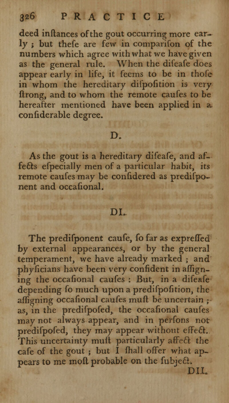 deed inflances of the gout occurring more ear- ly ; but thefe are few in comparifon of the numbers which agree with what we have given as the general rule. When the difeafe does appear early in life, it feems to be in thofe in whom the hereditary difpofition is very ftrong, and to whom the remote caufes to be hereafter mentioned have been applied in a. confiderable degree. D. As the gout is a hereditary difeafe, and af- fe6bs efpecially men of a particular habit, its remote caufes may be confidered as predifpo- nent and occalional. DL The predifponent caufe, fo far as exprefled by external appearances, or by the general temperament, we have already marked ; and phyficians have been very confident in aflign- ing the occalional caufes : But, in a difeafe depending fo much upon a predifpofition, the afligning occalional caufes muft be uncertain ;- as, in the predifpofed, the occalional caufes may not always appear, and in perfons not predifpofed, they may appear without efFecV This uncertainty mult particularly afFecl: the cafe of the gout ; but I mall offer what ap- pears to me moll probable on the fubjeft. D1L