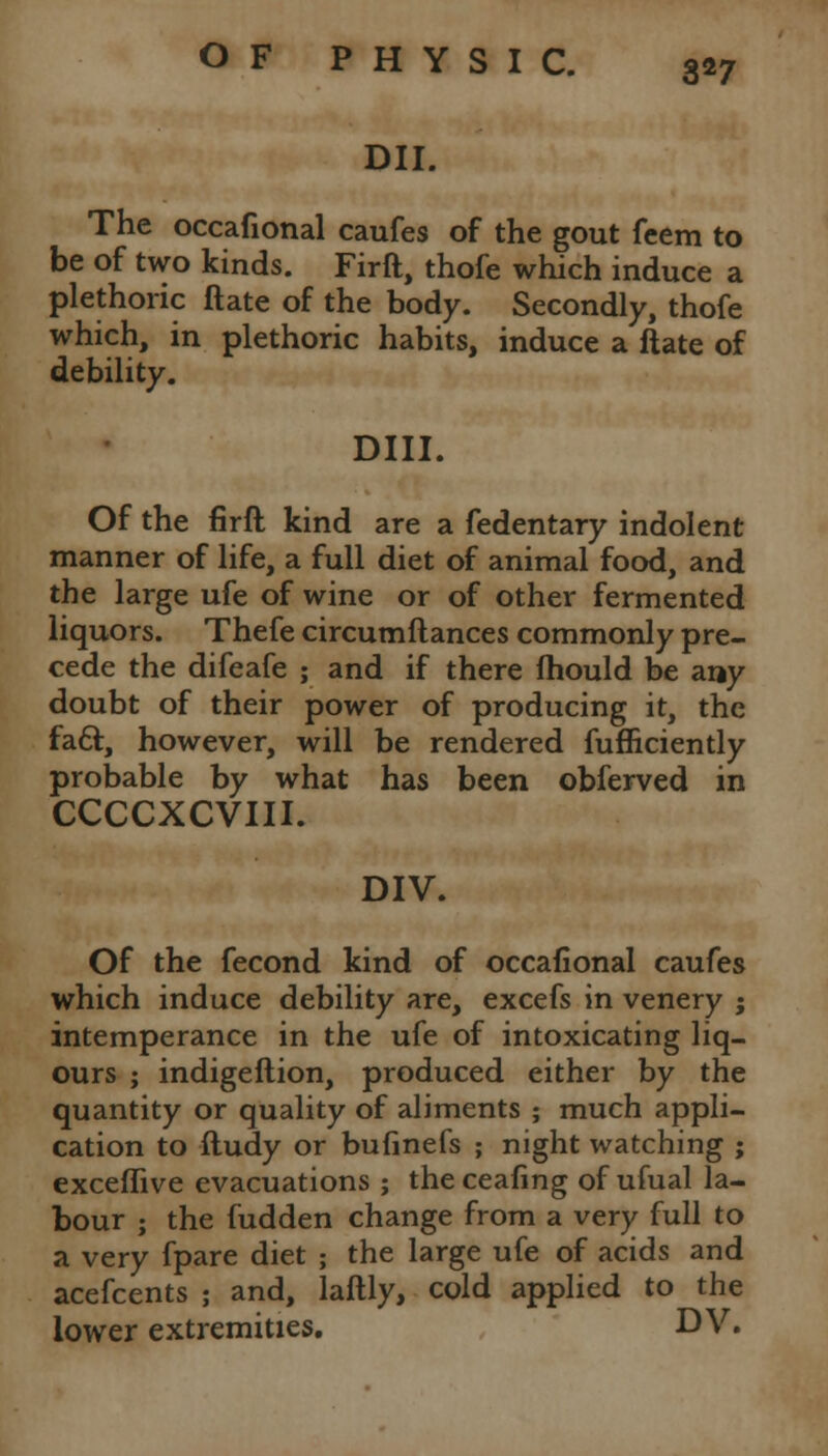DII. The occafional caufes of the gout feem to be of two kinds. Firft, thofe which induce a plethoric ftate of the body. Secondly, thofe which, in plethoric habits, induce a ftate of debility. Dili. Of the firft kind are a fedentary indolent manner of life, a full diet of animal food, and the large ufe of wine or of other fermented liquors. Thefe circumftances commonly pre- cede the difeafe ; and if there fhould be any doubt of their power of producing it, the facl:, however, will be rendered fufficiently probable by what has been obferved in CCCCXCVIII. DIV. Of the fecond kind of occafional caufes which induce debility are, excefs in venery j intemperance in the ufe of intoxicating liq- ours ; indigeftion, produced either by the quantity or quality of aliments ; much appli- cation to ftudy or bufinefs ; night watching ; exceflive evacuations ; theceafing of ufual la- bour ; the fudden change from a very full to a very fpare diet ; the large ufe of acids and acefcents ; and, laftly, cold applied to the lower extremities. DV.