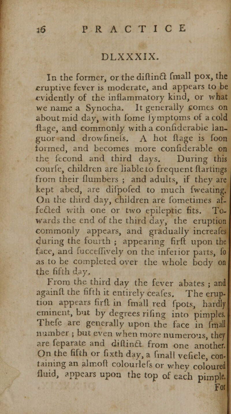 DLXXXIX. In the former, or the diftin£l fmall pox, the eruptive fever is moderate, and appears to be evidently of the inflammatory kind, or what we name a Synocha. It generally comes on about mid day, with fome lymptoms of a cold flage, and commonly with a confiderabie lan- guor and drowfinels. A hot ft age is foon formed, and becomes more confiderable on the fecond and third days. During this courfe, children are liable to frequent ftartings from their flumbers ; and adults, if they are kept abed, are difpofed to much fweating. On the third day, children are fometimes af- fe£led with one or two epileptic fits. To- wards the end of the third day, the eruption commonly appears, and gradually increafes during the fourth ; appearing firft upon the face, and fuccelTively on the infeiior parts, fo as to be completed over the whole body on the fifth day. From the third day the fever abates ; and againft the fifth it entirely ceafes. The erup- tion appears firft in fmall red fpots, hardly eminent, but by degrees rifing into pimples. Thefc are generally upon the face in fmall number ; but even when more numerous, they are feparate and diftinft from one another. On the fifth or fixth day, a fmall veficle, con- taining an alm.oft colourlefs or whey coloured fluid, appears upon the top of each pimple. For