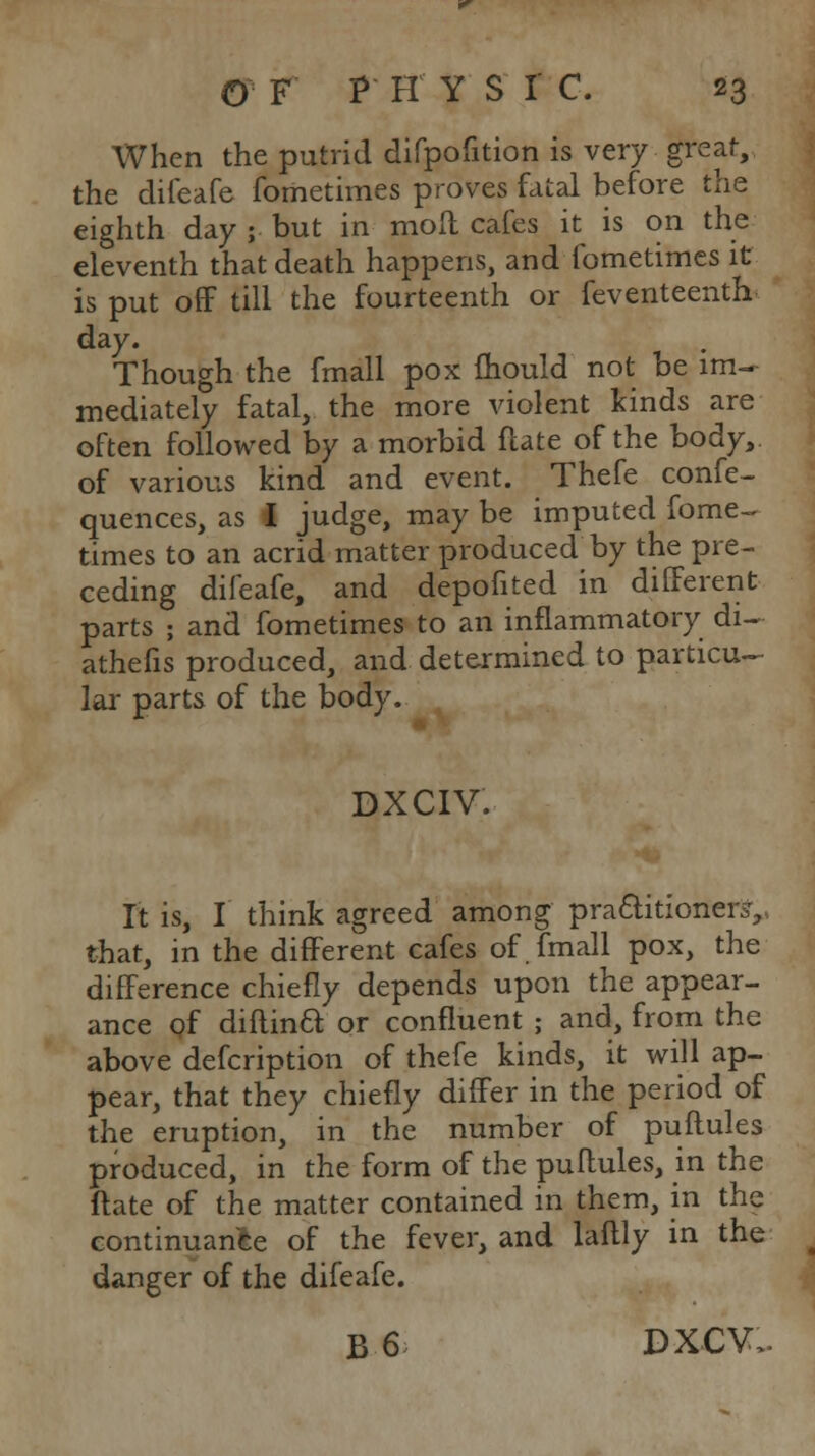 When the putrid difpofition is very great, the difeafe fometimes proves fatal before the eighth day ; but in moll cafes it is on the eleventh that death happens, and fometimes it is put oflF till the fourteenth or feventeenth day. Though the fmall pox fhould not be im- mediately fatal, the more violent kinds are often followed by a morbid flate of the body, of various kind and event. Thefe confe- quences, as I judge, may be imputed fome-. times to an acrid matter produced by the pre- ceding difeafe, and depofited in different parts ; and fometimes to an inflammatory di- athefis produced, and determined to particu- lar parts of the body. DXCIV. It is, I think agreed among praftitioner^, that, in the different cafes of. fmall pox, the difference chiefly depends upon the appear- ance of diftinft or confluent ; and, from the above defcription of thefe kinds, it will ap- pear, that they chiefly differ in the period of the eruption, in the number of puftules produced, in the form of the puflules, in the ftate of the matter contained in them, in the continuani^e of the fever, and laftly in the danger of the difeafe. B6^ DXCV..