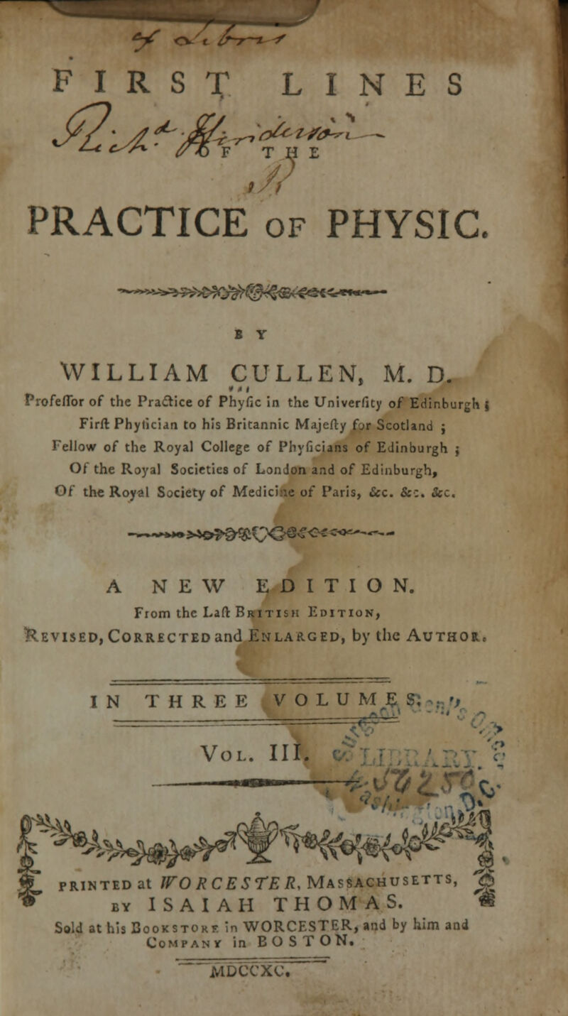 FIRST LINES PRACTICE of PHYSIC. B Y WILLIAM CULLEN, M. D. Profeflbr of the Practice of Phyfic in the Univerfity of Edinburgh \ Firft Phytician to his Britannic Majefty for Scotland ; Fellow of the Royal College of Phyficians of Edinburgh ; Of the Royal Societies of London and of Edinburgh, Of the Royal Society of Medicine of Paris, Sec. &■:. &c. A NEW EDITION. From the Laft British Edition, Revised, Corrected and Enlarged, by the Author, IN THREE.VOLU ME S. ======= Vol. III. — imm — ■ r , printed at WORCESTER, Massachusetts, ^ by ISAIAH THOMAS. Sold at his Bookstore in WORCESTER, and by him and Company in BOS TON. MDCCXU '