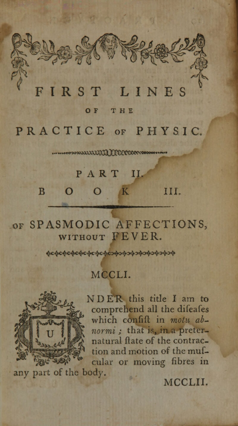 OF THE PRACTICE of PHYSIC. PART II. BOOK III. of SPASMODIC AFFECTIONS, without FEVER. m f MCCLI. NDER this title I am to comprehend all the difeafes which cbnfifl in motu ab- normi ; that is, in. a preter- natural ftate of the contrac- tion and motion of the muf- cular or moving fibres in any part of the body. MCCLII.