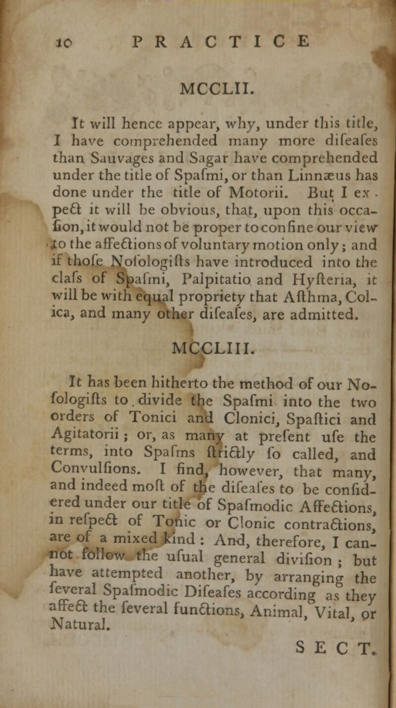 I jo PRACTICE m MCCLII. It will hence appear, why, under this title, I have comprehended many more difeafes than Sauvages and Sagar have comprehended under the title of Spafmi, or than Linnaeus has done under the title of Motorii. But I ex . pe£r. it will be obvious, that, upon this occa- fion, it would not be proper to confine our view •lo the affeftions of voluntary motion only; and if thofe Nofologifts have introduced into the clafs of Spafmi, Palpitatio and Hyfteria, it will be with equal propriety that Afthma, Col- ica, and many other difeafes, are admitted. MCCLIII. It has been hitherto the method of our No- fologifts to. divide the Spafmi into the two orders of Tonici and Clonici, Spaftici and Agitatorii ; or, as many at prefent ufe the terms, into Spafrns ftridly fo called, and Conyulfions. I find, however, that many, and indeed moil of t£e difeafes to be confid- ered under our title bf Spafmodic Affeaions, in refpeft of Tonic or Clonic contraaions, are of a mixed kind : And, therefore, I can- not follow the ufual general divifion ; but have attempted another, by arranging the feveral Spafmodic Difeafes according as they affea the feveral funaions, Animal'Vital or Natural. SECT.