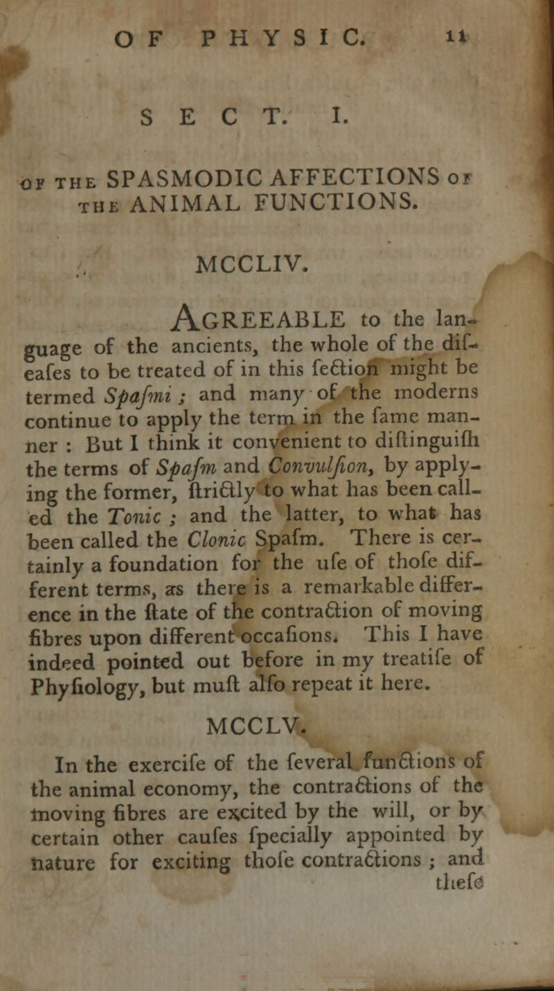 ftp SECT. I. op the SPASMODIC AFFECTIONS of the ANIMAL FUNCTIONS. MCCLIV. Agreeable to the lan- guage of the ancients, the whole of the dif- eafes to be treated of in this fettion might be termed Spa/mi ; and many of the moderns continue to apply the term in the fame man- ner : But I think it convenient to diftinguifh the terms of Spafm and Convulfion, by apply- ing the former, ftri&ly to what has been call- ed the Tonic ; and the latter, to what has been called the Clonic Spafm. There is cer- tainly a foundation for the ufe of thofe dif- ferent terms, as there is a remarkable differ- ence in the ftate of the contraction of moving fibres upon different occafions. This I have indeed pointed out before in my treatife of Phyfiology, but rauft alfo repeat it here. MCCLV. In the exercife of the feveral functions of the animal economy, the contractions of the moving fibres are excited by the will, or by certain other caufes fpecially appointed by nature for exciting thofe contractions ; and thefe