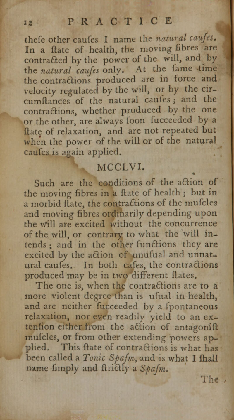 ihefe other caufes I name the natural caufes. In a ftate of health, the moving fibres are contracted by the power of the will, and by the natural caufes only. At the lame time the contradions produced are in force and velocity regulated by the will, or by the cir- cumftances of the natural caufes ; and the contractions, whether produced by the one or the other, are always foon fucceeded by a Rate of relaxation, and are not repeated but when the power of the will or of the natural caufes is again applied. MCCLVI. ^- • Such are the conditions of the action of the moving fibres in a ftate of health ; but in a morbid date, the contractions of the mufcles and moving fibres ordinarily depending upon the will are excited without the concurrence of the will, or contrary to what the will in- tends ; and in the other functions they are excited by the action of unufiial and unnat- ural caufes. In both cafes, the contractions produced may be in two'different flates. The one is, when the contractions are to a more violent degree than is ufual in health, and are neither fucceeded by a fpontaneous relaxation, nor even readily yield to an ex- tenfion either from the action of antagon'ift mufcles, or from other extending powers ap^ plied. This ftate of contractions is what has been called a Tonic Spafm, and is what I fhall name fimply and ftrictly a Spafm. The