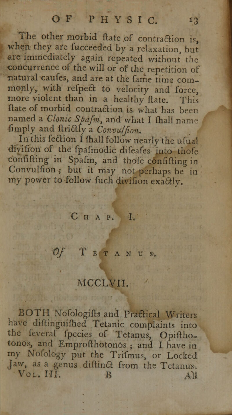 The other morbid date of contraction is, when they are fucceeded by a relaxation, but are immediately again repeated without the concurrence of the will or of the repetition of natural caufes, and are at the fame time com- monly, with refpeft to velocity and force, more violent than in a healthy Mate. This ftate of morbid contraction is what has been named a Clonic Spafm, and what I fhall name fimply and ftri&ly a Convulfion. In this fe&ion I {hall follow nearly the ufual divifion of the fpafmodic difeafes jnto thofe confining in Spafm, and thofe confining in Convulfion j but it may not perhaps be in my power to follow fuch divifion exactly. C 11 a p. I. Of T E T A N U MCCLVII. BOTH Nofologifts and Practical Writers have diftinguifhed Tetanic complaints into the feveral fpecies of Tetanus, Opiflho- tonos, and Emprofthotonos ; and I have in my Nofology put the Trifmus, or Locked jaw, as a genus diflinft from the Tetanus* Vol. III. B All