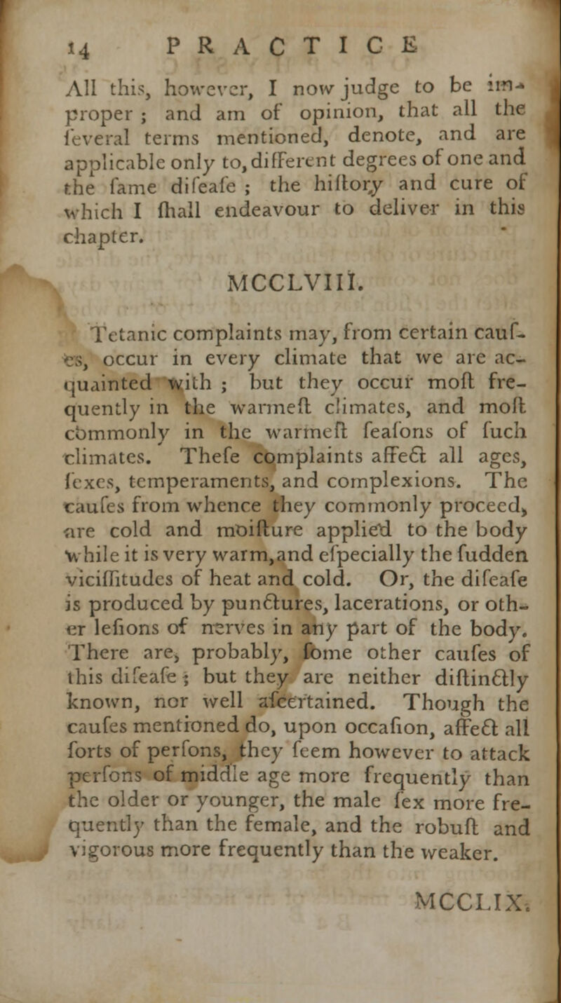 All this, however, I now judge to be im- proper ; and am of opinion, that all the fevcral terms mentioned, denote, and are applicable only to, different degrees of one and the fame difeafe ; the hiftor,y and cure of which I (hall endeavour to deliver in this chapter. MCCLVIIi. Tetanic complaints may, from certain cauf- occur in every climate that we are ac- quainted with ; but they occur moll fre- quently in the warmed climates, and moll commonly in the warmefl feafons of fuch climates. Thefe complaints affect all ages, fixes, temperaments, and complexions. The caufes from whence they commonly proceed, are cold and moiflure applied to the body while it is very warm,and efpecially the fudden viciffitudes of heat and cold. Or, the difeafe is produced by punctures, lacerations, or oth- er lefions of nerves in any part of the body. There are, probably, fome other caufes of this difeafe ; but they are neither diflinctly known, nor well afcertained. Though the caufes mentioned do, upon occafion, affect all forts of perfons, they feem however to attack perfons of middle age more frequently than the older or younger, the male fex more fre- quently than the female, and the robufl and vigorous more frequently than the weaker.