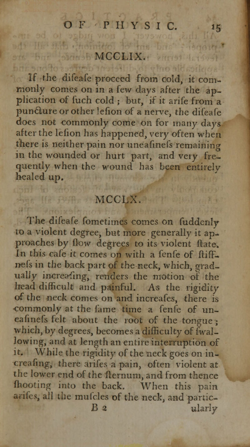 MCCLIX. If the difeafe proceed from cold, it com- monly comes on in a few days after the ap- plication of fuch cold ; but, if it arife from a punclure or other lefion of a nerve, the difeafe does not commonly come on for many days after the lefion has happened, very often when there is neither pain nor uneafmefs remaining in the wounded or hurt part, and very fre- quently when the wound has been entirely healed up. MCCLX. The difeafe fometimes comes on fuddenly to a violent degree, but more generally it ap- proaches by flow degrees to its violent ftate. In this cafe it comes on with a fenfe of ftiff- n-efs in the back part of the neck, which, grad- ually incre.rfmg, renders the motion or' the Iread difficult and painful. As the rigidity of the neck comes on and increafes, there is •commonly at the fame time a [en(e of un- eafmefs felt about the root of the tongue; which, by degrees, becomes a difficulty of fwal- lowing, and at length an entire interruption of it. While the rigidity of the neck goes on in- creafing, there arifes a pain, often violent at the lower end of the fternum, and from thence mooting into the back. When this pain ariles, all the mufcles of the neck, and partic- le 2 ularly