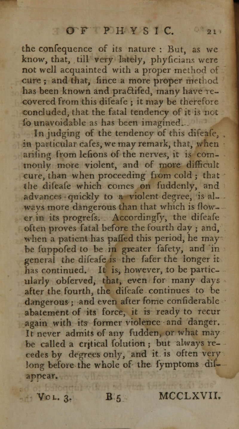 the confequence of its nature : But, as we know, that, till very lately, phyficians were not well acquainted with a proper method of cure ; and that, fince a more proper method has been known and praclifed, many have re- covered from this difeafe ; it may be therefore concluded, that the fatal tendency of it is not io unavoidable as has been imagined... In judging of the tendency of this difeafe, . in particular cafes, we may remark, that, when ariling from lefions of the nerves, it is com- monly more violent, and of more difficult cure, than when proceeding from cold ; that the difeafe which comes on fuddenly, and advances quickly to a violent degree, is al- ways more dangerous than that which is flow- er in its progrefs. Accordingly, the difeafe often proves fatal before the fourth day ; and, when a patient has paffed this period, he may be fuppofed to be in greater fafety, and in general the difeafe is the fafer the longer it has continued. It is, however, to be partic- ularly obferved, that, even for many days after the fourth, the difeafe continues to be dangerous; and even after fome confiderable abatement of its force, it is ready to recur again with its former violence and danger. It never admits of any fudden, or what may be called a crjtical folution ; but always re- cedes by degrees only, and it is often very long before the whole of the fymptoms dis- appear. Vol. 3. B5 MCCLXVII.