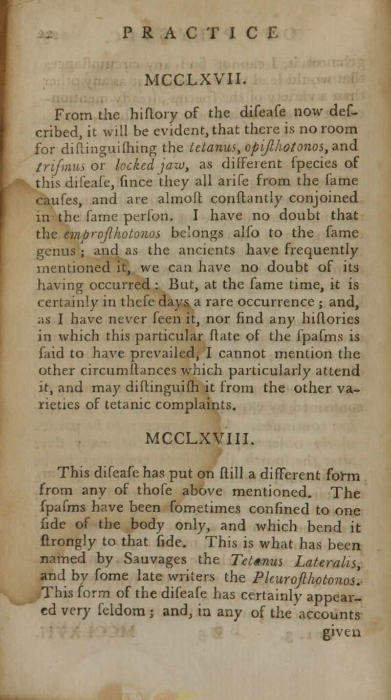 MCCLXVII. From the hiflory of the difeafe now def- cribed, it will be evident, that there is no room for diflinguifhing the tetanus opijlhotonos, and trifmus or locked jazu, as different fpecies of this difeafe, fince they all arife from the fame caufes, and are almoil conftantly conjoined in the fame perfon. I have no doubt that the emprojlhotonos belongs alfo to the fame genus ; and as the ancients have frequently mentioned it, we can have no doubt of its having occurred : But, at the fame time, it is certainly in thefe days a rare occurrence ; and, as I have never feen it, nor find any hiftories in which this particular flate of the fpafms is faid to have prevailed, I cannot mention the other circumftances which particularly attend it, and may diflinguifh it from the other va- rieties of tetanic complaints. MCCLXVIII. This difeafe has put on ftill a different form from any of thofe above mentioned. The fpafms have been fometimes confined to one fide of the body only, and which bend it ftrongly to that fide. This is what has been named by Sauvages the Tetanus Lateralis, and by fome late writers the PleuroJlhotonos.> This form of the difeafe has certainly appear- ed very feldom j and, ia any of the accounts given