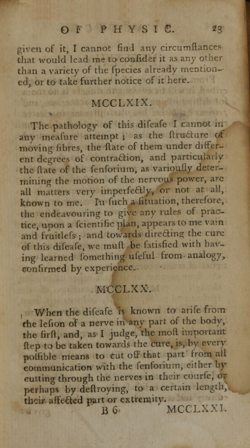 Or P H Y S I €. *3 given of it, I cannot find any circumftances that would lead me to confider it as any other than a variety of the fpecies already mention- ed, or to take further notice of it here. MCCLXIX. V The pathology of this difeafe I cannot in any meafure attempt ; as the ftructure of moving fibres, the flare of them under differ- ent degrees of contraction, and particularly the (late of the fenforium, as variously deter- mining the motion of the nervous power, are all matters very imperfectly, or not at all, known to me. In fuch actuation, therefore, the endeavouring to give any rules of prac- tice, upon a fcientific plan, appears to me vain and fruitlefs, and towards directing the cure of this difeafe, we mull be fatisfied with hav- ing learned fomething ufeful from analogy, confirmed by experience.. MCCLXX. When the difeafe is known to arife from the lefion of a nerve in any part of the body, the firfl, and, as-1 judge, the moft important ft ep to be taken towards the cure, is, by every poifible means to cut off that part from all communication with the fenforium, either by cutting through the nerves in their courfc, or perhaps by deflroying, to a certain length, their affetted part or extremity. B6 MCCLXXI.