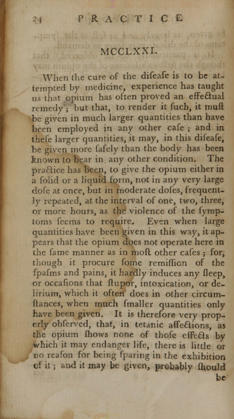 MCCLXXI. When the cure of the difeafe is to be at- tempted by medicine, experience has taught us that opium has often proved an effectual remedy ; but that, to render it fuch, it muft be given in much larger quantities than have been employed in any other cafe ; and in thefe larger quantities, it may, in this difeafe, be given more fafely than the body has been known to bear in any other condition. The practice has been, to give the opium either in a folid or a liquid form, not in any very large dofe at once, but in moderate dofes, frequent- ly repeated, at the interval of one, two, three, or more hours, as the violence of the fymp- toms feems to require. Even when large quantities have been given in this way, it ap- pears that the opium does not operate here in the fame manner as in mod other cafes ; for, though it procure fome remifTicn of the fpafms and pains, it hardly induces any fleep> or occafions that ftupor, intoxication, or de- lirium, which it often does in other circum- flances, when much fmaller quantities only have been given. It is therefore very prop- erly obferved, that, in tetanic affettions, as the opium (hows none of thofe eflPecls by which it may endanger life, there is little or no reafon for being fparing in the exhibition cf it; and it may be given, probably fhould be