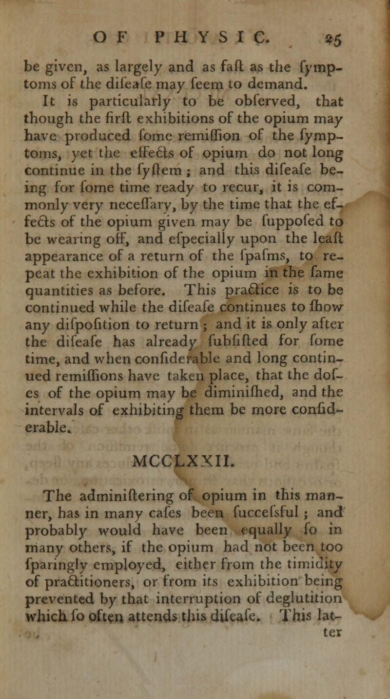 be given, as largely and as fafl as the fymp- toms of the difeafe may feem to demand. It is particularly to be obferved, that though the firft exhibitions of the opium may have produced fome remiffion of the fymp- toms, yet the efFecls of opium do not long continue in the fyftem ; and this difeafe be- ing for fome time ready to recur, it is com- monly very neceffary, by the time that the ef- fects of the opium given may be fuppofed to be wearing off, and efpecially upon the leaft appearance of a return of the lpafms, to re- peat the exhibition of the opium in the fame quantities as before. This practice is to be continued while the difeafe continues to fhow any difpofition to return ; and it is only after the difeafe has already fubfifted for fome time, and when confiderable and long contin- ued remiflions have taken place, that the dof- es of the opium may be diminifhed, and the intervals of exhibiting them be more confid- erable. MCCLXXII. The adminiftering of opium in this man- ner, has in many cafes been fuccefsful ; and probably would have been equally fo in many others, if the opium had not been too fparingly employed, either from the timidity of practitioners, or from its exhibition being prevented by that interruption of deglutition which fo often attends this difeafe. This lat- ter