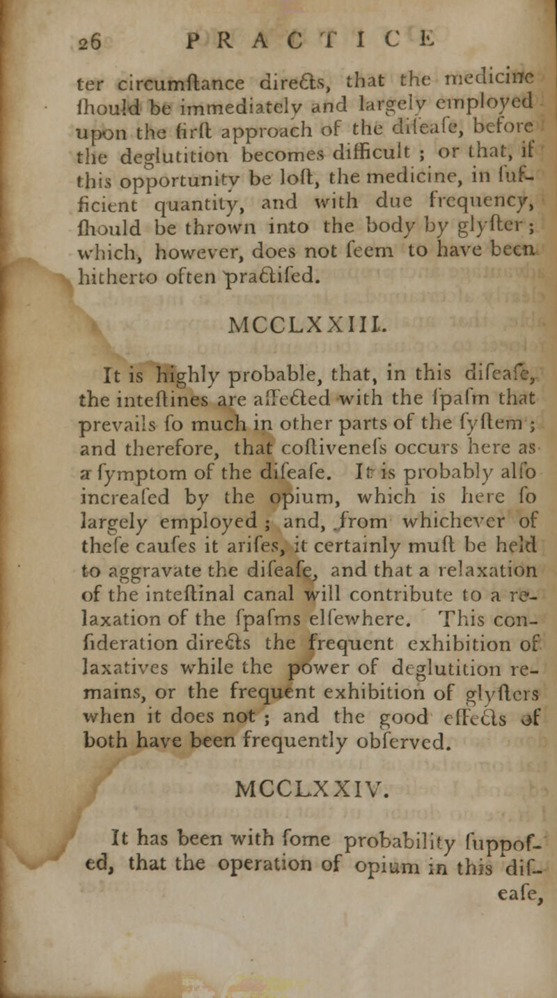 ter circumftance direds, that the medicine mould be immediately and largely employed upon the firft approach of the difeafe, before the deglutition becomes difficult ; or that, if this opportunity be loll, the medicine, in fuf- ficient quantity, and with due frequency, fliould be thrown into the body by glyfter ; which, however, does not feem to have been hitherto often pra&ifed. MCCLXXIII. It is highly probable, that, in this difeafe, the inteftines are affected with the l'pafm that prevails fo much in other parts of the fyftem ; and therefore, that coflivenefs occurs here as a fymptom of the difeafe. It is probably alfo increafed by the opium, which is here fo largely employed ; and, .from whichever of thefe caufes it arifes, it certainly mud be held to aggravate the difeafe, and that a relaxation of the inteftinal canal will contribute to a re- laxation of the fpafms elfewhere. This con- sideration directs the frequent exhibition of laxatives while the power of deglutition re- mains, or the frequent exhibition of glytlers when it does not ; and the good effecls of both have been frequently obferved. MCCLXXIV. It has been with fome probability fuppof- ed, that the operation of opium in this dif- eafe.