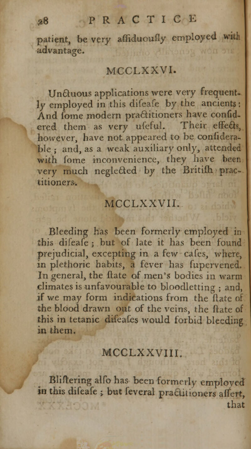 patient, be very affidueufly employed with advantage. MCCLXXVI. Unctuous applications were very frequent- ly employed in this difeafe by the ancients: And fome modern practitioners have confid- ered them as very ufeful. Their effects, however, have not appeared to be confidera- ble ; and, as a weak auxiliary only, attended with fome inconvenience, they have been very much neglected by the Britifh prac- 1 titioners. MCCLXXVII. Bleeding has been formerly employed in this difeafe ; but of late it has been found prejudicial, excepting in a few cafes, where, in plethoric habits, a fever has fupervened. In general, the flate of men's bodies in warm climates is unfavourable to bloodletting ; and, if we may form indications from the flate of the blood drawn out of the veins, the ftate of this in tetanic difeafes would forbid bleeding in them. MCCLXXVIII. Bliftering alfo has been formerly employed in this difeafe j but feveral practitioners affert, that