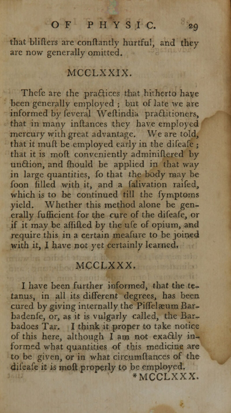 that blifters are conftantly hurtful, and they are now generally omitted. MCCLXXIX. Thcfe are the practices that hitherto haye been generally employed ; but of late we are informed by feveral Weftindia practitioners, that in many inftances they have employed mercury with great advantage. We are told, that it mull be employed early in the difeafe ; that it is mod conveniently adminiftered by unction, and mould be applied in that way in large quantities, fo that the body may be foon filled with it, and a falivation raifed, which is to be continued till the fymptoms yield. Whether this method alone be gen- erally fufficient for the cure of the difeafe, or if it may be aflifled by the ufe of opium, and require this in a certain meafure to be joined with it, I have not yet certainly learned. MCCLXXX. I have been further informed, that the te- tanus, in all its different degrees, has been cured by giving internally the PifTelceum Bar- badenfe, or, as it is vulgarly called, the Bar- badoes Tar. I think it proper to take notice of this here, although I am not exactly in- formed what quantities of this medicine are to be given, or in what circumftances of the difeafe it is moft properly to be employed, *MCCLXXX.
