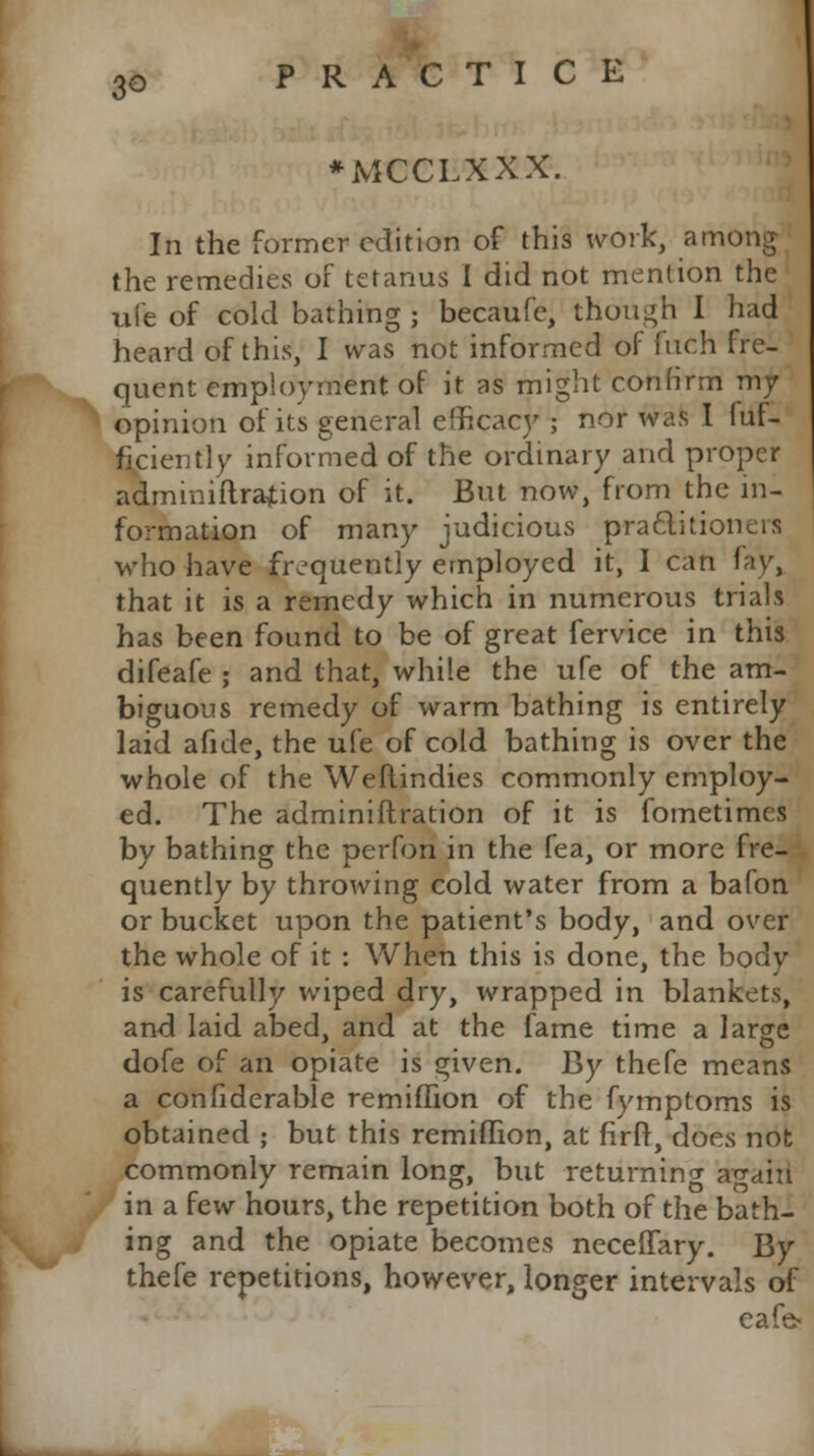 3G ♦MCCLXXX. In the former edition of this work, among the remedies of tetanus I did not mention the ufe of cold bathing ; becaufe, though I had heard of this, I was not informed of fuch fre- quent employment of it as might confirm my opinion of its general efficacy ; nor was I fut- ficiently informed of the ordinary and proper adminiftrafion of it. But now, from the in- formation of many judicious practitioners who have frequently employed it, I can fay, that it is a remedy which in numerous trials has been found to be of great fervice in this difeafe ; and that, while the ufe of the am- biguous remedy of warm bathing is entirely laid afide, the ufe of cold bathing is over the whole of the Weftindies commonly employ- ed. The adminiftration of it is fometimes by bathing the perfon in the fea, or more fre- quently by throwing cold water from a bafon or bucket upon the patient's body, and over the whole of it : When this is done, the body is carefully wiped dry, wrapped in blankets, and laid abed, and at the fame time a large dofe of an opiate is given. By thefe means a confiderable remiflion of the fymptoms is obtained ; but this remiflion, at firfr, does not commonly remain long, but returning ao-ain in a few hours, the repetition both of the bath- ing and the opiate becomes neceffary. By thefe repetitions, however, longer intervals of cafe?