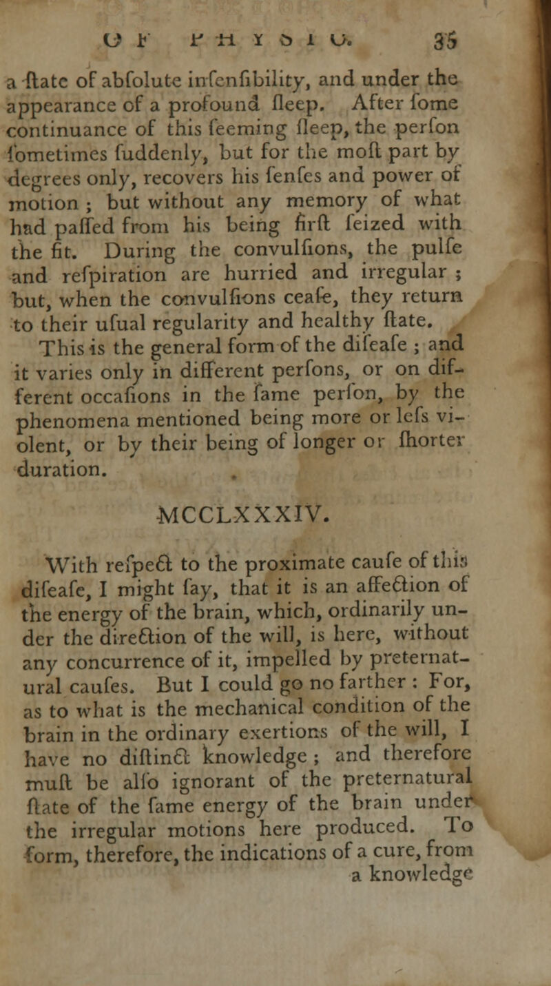 a Mate of abfolute infenhbility, and under the appearance of a profound fleep. After fome continuance of this feeming deep, the perfon ibmetimes fuddenly, but for the moll part by degrees only, recovers his fenfes and power of motion ; but without any memory of what had paired from his being nrft feized with the fit. During the convulfions, the pulfe and refpiration are hurried and irregular ; but, when the convulfions ceafie, they return to their ufual regularity and healthy date. This is the general form of the difeafe ; and it varies only in different perfons, or on dif- ferent occafions in the fame perfon, by the phenomena mentioned being more or lefs vi- olent, or by their being of longer or fhorter duration. MCCLXXXIV. With refpecl to the proximate caufe of this difeafe, I might fay, that it is an affe&ion of the energy of the brain, which, ordinarily un- der the direction of the will, is here, without any concurrence of it, impelled by preternat- ural caufes. But I could go no farther : For, as to what is the mechanical condition of the brain in the ordinary exertions of the will, I have no diftinft knowledge; and therefore muft be alio ignorant of the preternatural flate of the fame energy of the brain under* the irregular motions here produced. To form, therefore, the indications of a cure, from a knowledge