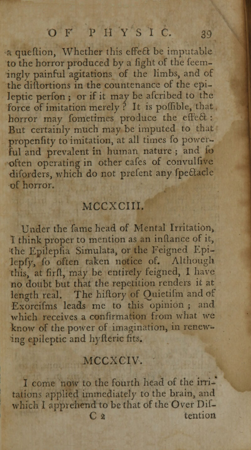 a queftion, Whether this effect be imputable to the horror produced by a fight of the feem- ingly painful agitations of the limbs, and of the diltortions in the countenance of the epi- leptic perfon ; or if it may be afcribed to the force of imitation merely ? It is poflible, that horror may fometimes produce the effect. : But certainly much may be imputed to that propenfity to imitation, at all times fo power- ful and prevalent in human nature ; and fo often operating in other cafes of convulfivc diforders, which do not prefent any fpettaclc of horror. MCCXCIII. Under the fame head of Mental Irritation, I think proper to mention as an inflance of it, the Epilepfia Simulata, or the Feigned Epi- lepfy, fo often taken notice of. Although this, at firft, may be entirely feigned, I have no doubt but that the repetition renders it at length real. The hiftory of Quietifm and of Exorcifms leads me to this opinion ; and which receives a confirmation from what we know of the power of imagination, in renew- ing epileptic and hyfteric fits. MCCXCIV. I come now to the fourth head of the irri- tations applied immediately to the brain, and which I apprehend to be that of the Over Dif- C £ tention