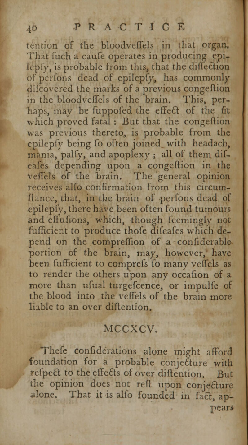 tention of the bloodveflels in that organ, That fuch a caufe operates in producing epi- lepfy, is probable from this, that the diflection of perfons dead of epilepfy, has commonly discovered the marks of a previous congeflion in the bloodveflels of the brain. This, per- haps, may be fuppofed the effect of the fit which proved fatal : But that the congeflion was previous thereto, is probable from the epilepfy being fo often joined with headach, mania, palfy, and apoplexy ; all of them, dif- eafes depending upon a congeflion in the vefTels of the brain. The general opinion receives alfo confirmation from this circum- ftance, that, in the brain of perfons dead of epilepfy, there have been often found tumours and effufions, which, though feemingly not fufficient to produce thofe difeafes which de- pend on the compremon of a confiderable- portion of the brain, may, however,' have been fufficient to comprefs fo many veffels as to render the others upon any occafion of a more than ufual turgefcence, or impulfe of the blood into the veffels of the brain more liable to an over diflention. MCCXCV. Thefe confide'rations alone might afford foundation for a probable, conjecture with refpect to the effects of over diflention. But the opinion does not refl upon conjecture alone. That it is alfo founded in fact, ap- pear*