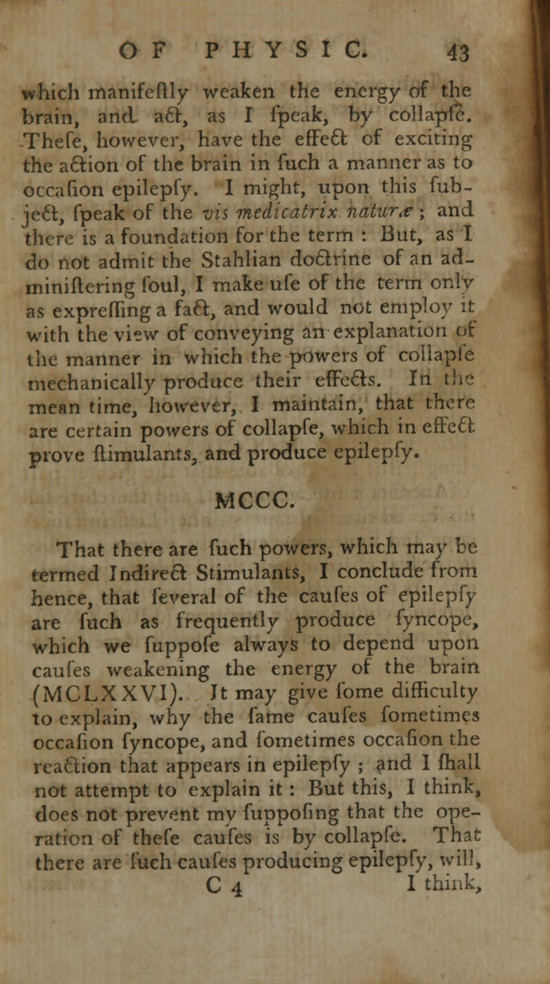 which manifeftly weaken the energy of the brain, and aft, as I fpeak, by collapfe. Thefe, however, have the effect of exciting the action of the brain in fuch a manner as to occafion epilepfy. I might, upon this fub- ject, fpeak of the vis medicatrix nature ; and there is a foundation for the term : But, as I do not admit the Stahlian doctrine of an ad- miniftering foul, I make ufe of the term only as expreflinga fact, and would not employ it with the view of conveying an explanation of the manner in which the powers of collapfe mechanically produce their effects. In the mean time, however, I maintain, that there are certain powers of collapfe, which in effect prove flimulants, and produce epilepfy. MCCC. That there are fuch powers, which may be termed Indirect Stimulants, I conclude from hence, that feveral of the caufes of epilepfy are fuch as frequently produce fyncope, which we fuppofe always to depend upon caufes weakening the energy of the brain (MCLXXVI). It may give fome difficulty to explain, why the fame caufes fometimes occafion fyncope, and fometimes occafion the reaction that appears in epilepfy ; and I fhall not attempt to explain it : But this, I think, does not prevent my fuppofing that the ope- ration of thefe caufes is by collapfe. That there are fuch caufes producing epilepfy, will, C 4 I think,