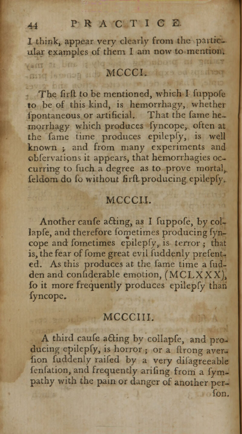 I think, appear very clearly from the partic- ular examples of them. I am now to mention. MCCCI. The firft to be mentioned, which I fuppofe to be of this kind, is hemorrhagy, whether fpontaneous or artificial. That the fame he- morrhagy which produces fyncope,. often at the fame time produces epilepfy, is well known -T and from many experiments and obfervations it appears, that hemorrhagies oc- curring to fuch a degree as to prove mortal,, feldom do fo without firflproducing epilepfy, MCCCII. Another caufe a&ing, as I fuppofe, by col- lapfe, and therefore fometimes producing fyn- cope and fometimes epilepfy, is terror ; that is, the fear of fome great evil fuddenly prefent- ed. As this produces at the fame time a fud- den and confiderable emotion, (MCLXXX), fo it more frequently produces epilepfy thari fyncope. MCCCIII. A third caufe atting by collapfe, and pro- ducing epilepfy, is horror ; or a flrong aver- fion fuddenly raifed by a very dilagreeable fenfation, and frequently arifing from a fym- pathy with the pain or danger of another per- fon.