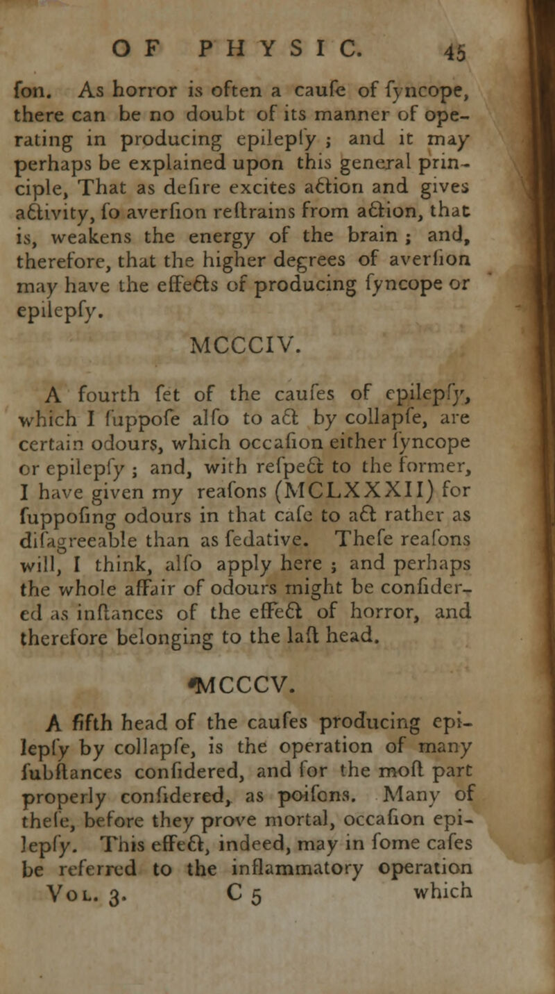 fon. As horror is often a caufe of fyncope, there can be no doubt of its manner of ope- rating in producing epilepfy ; and it may perhaps be explained upon this general prin- ciple, That as defire excites action and gives activity, fo averfion reftrains from action, that is, weakens the energy of the brain ; and, therefore, that the higher degrees of averlion may have the effe&s of producing fyncope or epilepfy. MCCCIV. A fourth fet of the caufes of epilepfy, which I fuppofe alfo to a£t by collapfe, are certain odours, which occafion either fyncope or epilepfy ; and, with refpe6t to the former, I have given my reafons (MCLXXXII) for fuppofing odours in that cafe to act rather as difagreeable than as fedative. Thefe reafons will, I think, alfo apply here ; and perhaps the whole affair of odours might be confider- ed as inftances of the efFecl: of horror, and therefore belonging to the laft head. fMCCCV. A fifth head of the caufes producing epi- lepfy by collapfe, is the operation of many fubftances confidered, and for the molt part properly confidered, as poifons. Many of thefe, before they prove mortal, occafion epi- lepfy. This effect, indeed, may in fome cafes be referred to the inflammatory operation Vol. 3. C 5 which