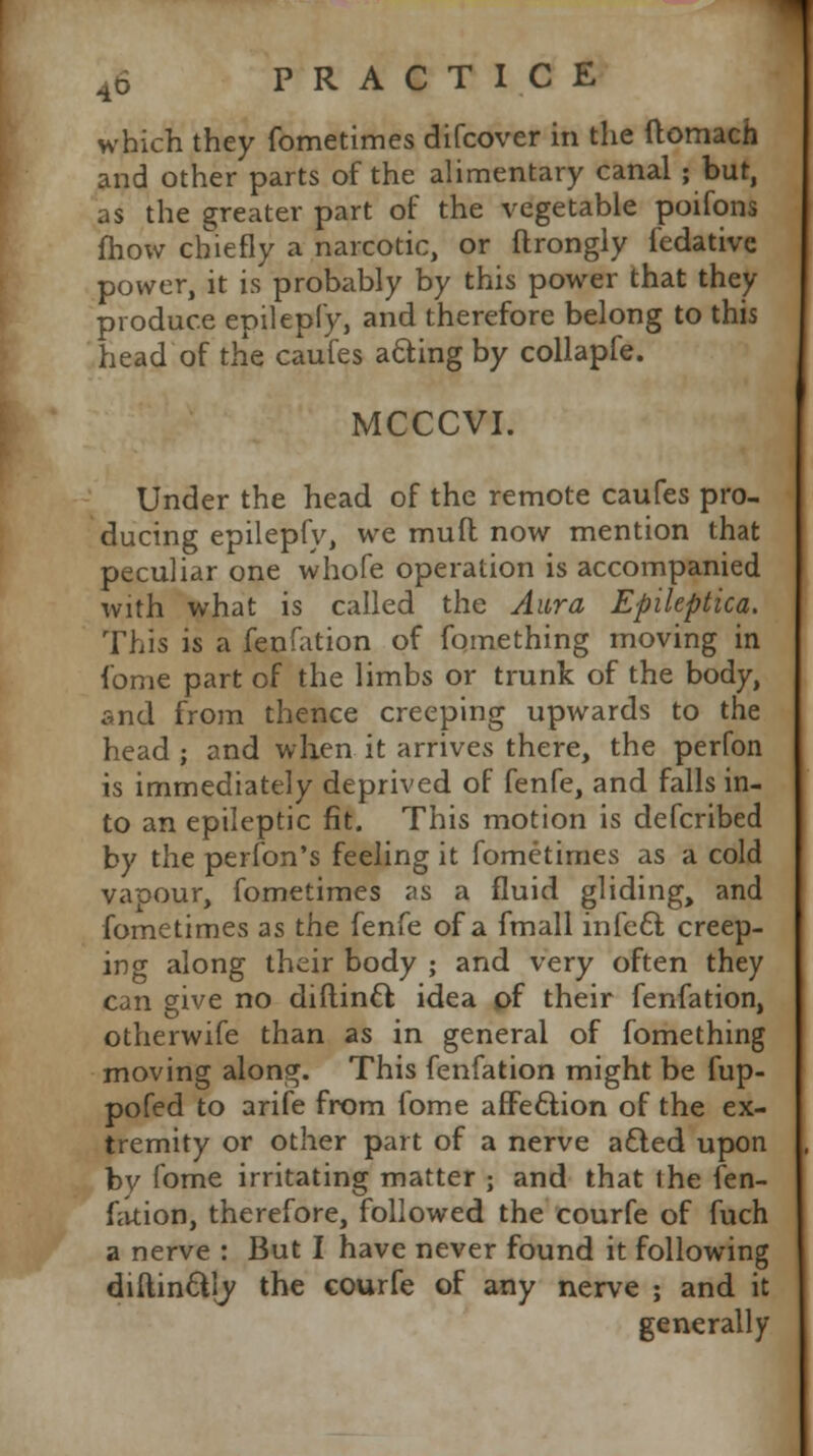 which they fometimes difcover in the ftomach and other parts of the alimentary canal ; bur, as the greater part of the vegetable poifons fhow chiefly a narcotic, or ftrongly fedative power, it is probably by this power that they produce epilepfy, and therefore belong to this head of the caufes acting by collapfe. MCCCVI. Under the head of the remote caufes pro- ducing epilepfy, we muft now mention that peculiar one whofe operation is accompanied with what is called the Aura Epileptica. This is a fenfation of fomething moving in fame part of the limbs or trunk of the body, and from thence creeping upwards to the head ; and when it arrives there, the perfon is immediately deprived of fenfe, and falls in- to an epileptic fit. This motion is defcribed by the perfon's feeling it fometimes as a cold vapour, fometimes as a fluid gliding, and fometimes as the fenfe of a fmall infect creep- ing along their body ; and very often they can give no diftincl: idea of their fenfation, otherwife than as in general of fomething moving along. This fenfation might be fup- pofed to arife from fome affection of the ex- tremity or other part of a nerve a£ted upon by fome irritating matter ; and that the fen- fation, therefore, followed the courfe of fuch a nerve : But I have never found it following diilin&ly the courfe of any nerve ; and it generally