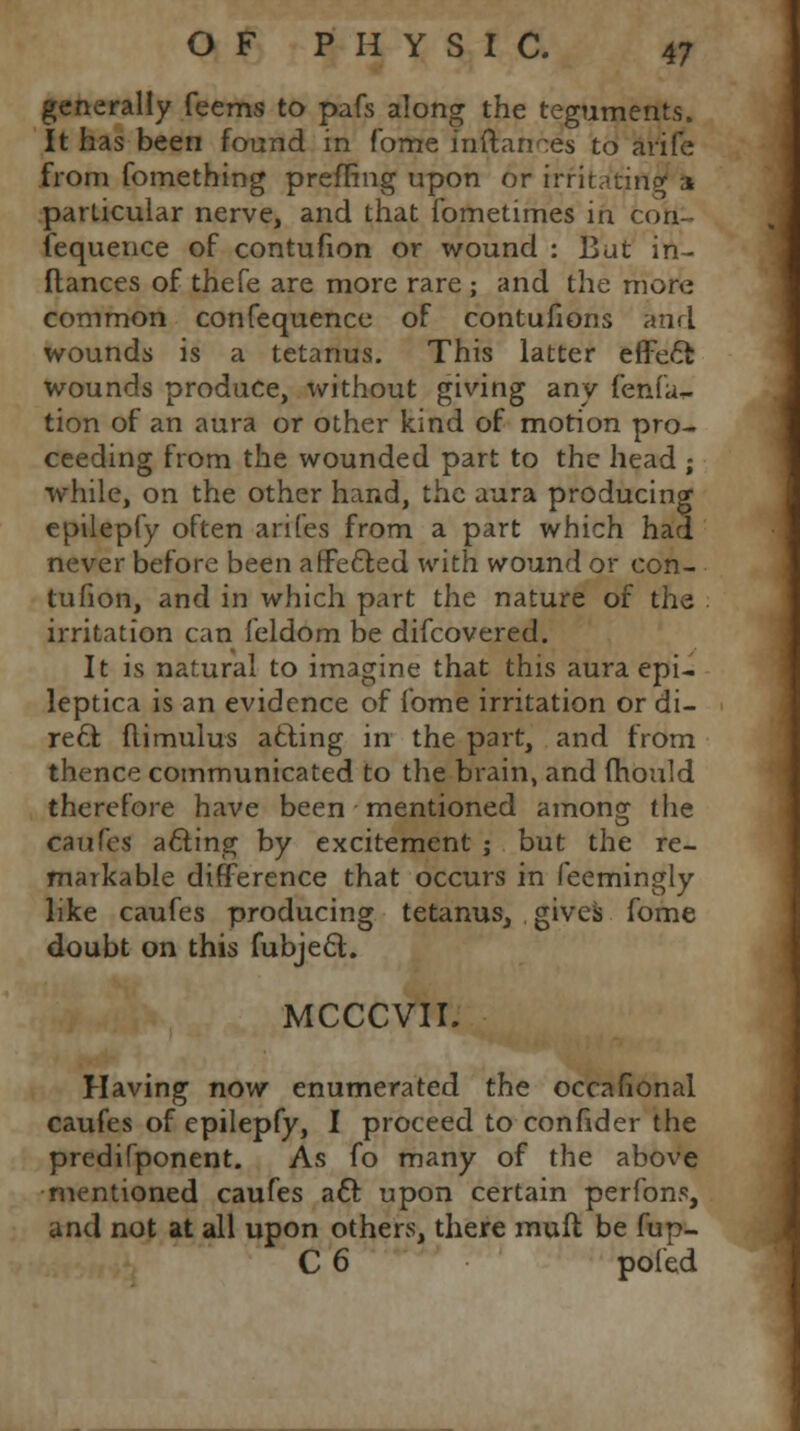 generally feems to pafs along the teguments. It has been found in fome lnftances to arife from fomething preffing upon or irritating a particular nerve, and that fometimes in con- fequence of contufion or wound : Bat in- fiances of thefe are more rare ; and the more common confequence of contufions and wounds is a tetanus. This latter effect wounds produce, without giving any fenfa- tion of an aura or other kind of motion pro- ceeding from the wounded part to the head ; while, on the other hand, the aura producing epilepfy often arifes from a part which had never before been affe&ed with wound or con- tufion, and in which part the nature of the irritation can feldom be difcovered. It is natural to imagine that this aura epi- leptica is an evidence of fome irritation or di- re£l flimulus atling in the part, and from thence communicated to the brain, and fhould therefore have been mentioned amongr the caufes a£iing by excitement ; but the re- markable difference that occurs in feemingly like caufes producing tetanus, gives fome doubt on this fubje£t. MCCCVII. Having now enumerated the occafional caufes of epilepfy, I proceed to confider the predifponent. As fo many of the above mentioned caufes a6t. upon certain perfons, and not at all upon others, there mult be fup- C 6 pofed