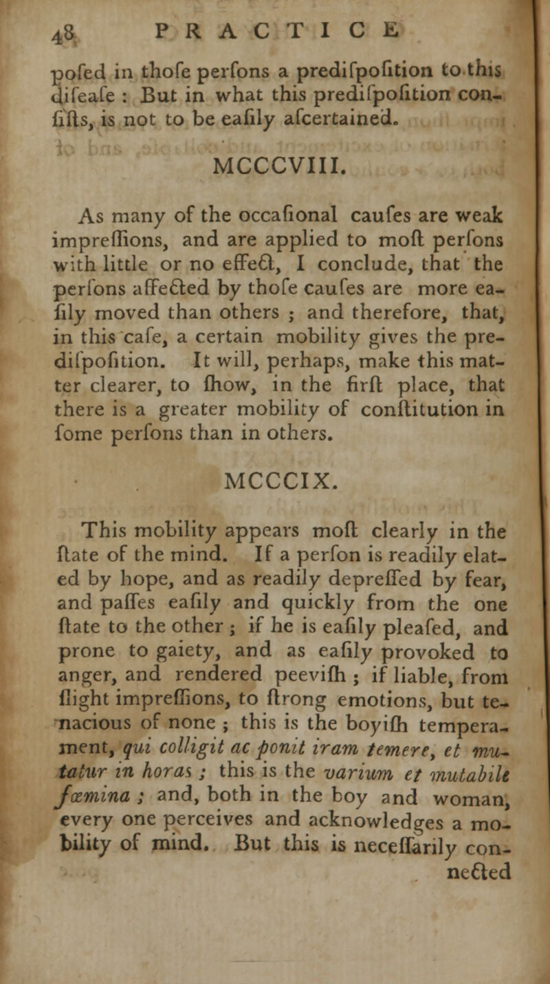 pofed in thofe perfons a predifpofition to this Uifeafe : But in what this predifpofition con- fids, is not to be eafily afcertained. MCCCVIII. As many of the occafional caufes are weak impreflions, and are applied to moft perfons with little or no effett, I conclude, that the perfons affe&ed by thofe caufes are more ea- fily moved than others ; and therefore, that, in this cafe, a certain mobility gives the pre- difpofition. It will, perhaps, make this mat- ter clearer, to fhow, in the firft place, that there is a greater mobility of conflitution in fome perfons than in others. MCCCIX. This mobility appears moil clearly in the ftate of the mind. If a perfon is readily elat- ed by hope, and as readily depreffed by fear, and paffes eafily and quickly from the one ftate to the other ; if he is eafily pleafed, and prone to gaiety, and as eafily provoked to anger, and rendered peevifh ; if liable, from flight impreflions, to flrong emotions, but te- nacious of none ; this is the boyifh tempera- ment, qui colligit ac ponit tram temere, et mu- tator in horas; this is the variwm et mutabih Jxmina ; and, both in the boy and woman every one perceives and acknowledges a mo- bility of mind. But this is neceffanly con- nected