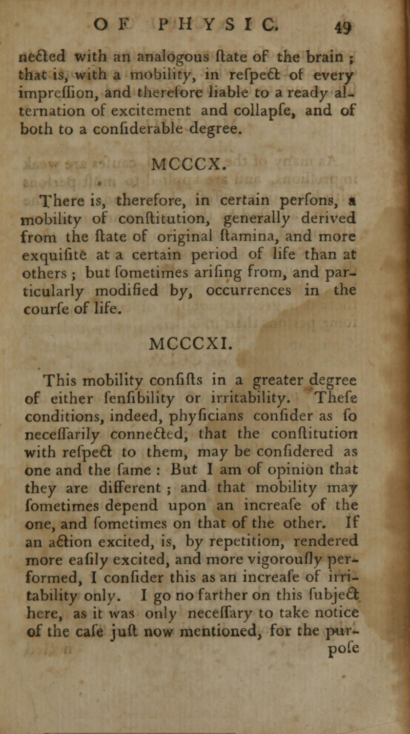 necled with an analogous flate of the brain ; that is, with a mobility, in refpe6fc of every impreflion, and therefore liable to a ready al- ternation of excitement and collapfe, and of both to a confiderable degree. MCCCX. ■ There is, therefore, in certain perfons, a mobility of conftitution, generally derived from the flate of original ftamina, and more exquifite at a certain period of life than at others ; but fometimes arifing from, and par- ticularly modified by, occurrences in the courfe of life. MCCCXI. This mobility conn its in a greater degree of either fenfibility or irritability. Thefe conditions, indeed, phyficians confider as fo neceflarily connected, that the conftitution with refpecl: to them, may be confidered as one and the fame : But I am of opinion that they are different ; and that mobility may fometimes depend upon an increafe of the one, and fometimes on that of the other. If an action excited, is, by repetition, rendered more eafily excited, and more vigoroufly per- formed, I confider this as an increafe of irri- tability only. I go no farther on this fubjecl; here, as it was only neceffary to take notice of the cafe juft now mentioned, for the pur- pofe