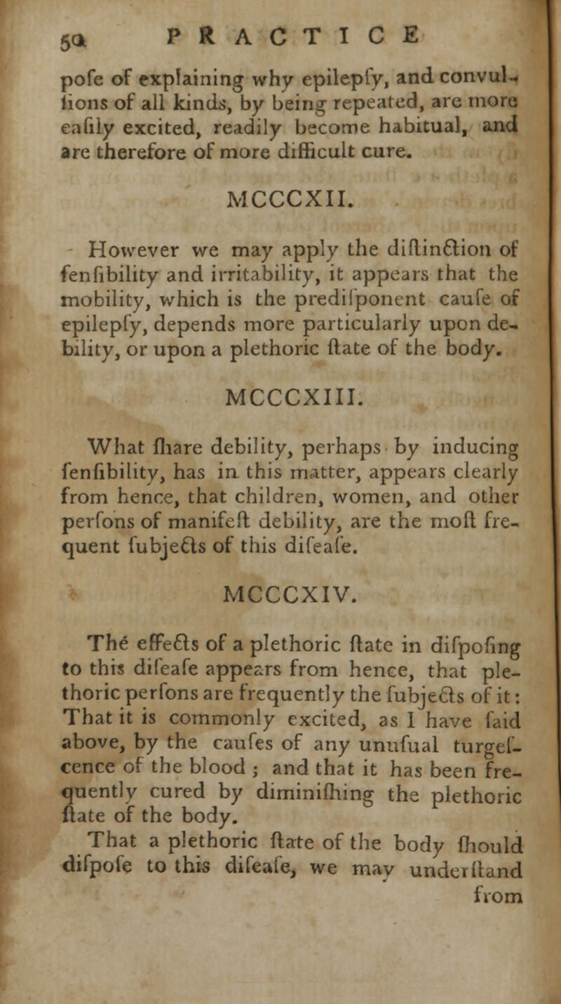pofe of explaining why epilepfy, and convul- lions of all kinds, by being repeated, are more eafily excited, readily become habitual, and are therefore of more difficult cure. MCCCXII. However we may apply the diftinttion of fenfibility and irritability, it appears that the mobility, which is the predifponent caufe of epilepfy, depends more particularly upon de- bility, or upon a plethoric date of the body. MCCCXIII. What fhare debility, perhaps by inducing fenfibility, has in. this matter, appears clearly from hence, that children, women, and other perfons of manifefl debility, are the moll fre- quent fubjecls of this difeafe. MCCCXIV. The effetts of a plethoric ft ate in difpofing to this difeafe appears from hence, that ple- thoric perfons are frequently the fubjecls of it: That it is commonly excited, as 1 have faid above, by the caufes of any unufual turgel- cence of the blood ; and that it has been fre- quently cured by diminiihing the plethoric ftate of the body. That a plethoric ftate of the body fhould difpofe to this difeafe, we may underftand from