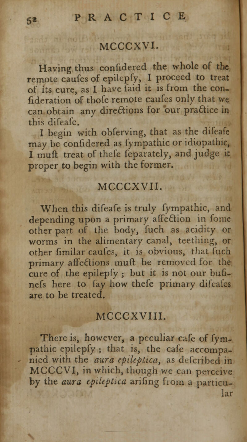 5* MCCCXVI. Having thus confidered the whole of the remote caufes of epilepfy, I proceed to treat of its cure, as I have laid it is from the con- fideration of thofe remote caufes only that we can obtain any directions for our practice in this difeafe. I begin with obferving, that as the difeafe may be confidered as fympathic or idiopathic, I muft treat of thefe feparately, and judge it proper to begin with the former. MCCCXVII. When this difeafe is truly fympathic, and depending upon a primary affection in fome other part of the body, fuch as acidity or worms in the alimentary canal, teething, or other fimilar caufes, it is obvious, that fuch primary affections muff be removed for the cure of the epilepfy ; but it is not our bufi- nefs here to fay how thefe primary difeafes are to be treated. MCCCXVIII. There is, however, a peculiar cafe of fym- pathic epilepfy ; that is, the cafe accompa- nied with the aura epileptica, as defcribed in MCCCVI, in which, though we can perceive by the aura epileptica arifing from a particu- lar