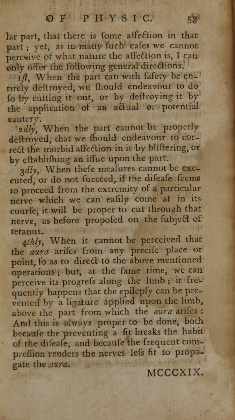 ]ar part, that there is fome affection in that part ; yet, as in many fuch cafes we cannot percaive of what nature the affection is, I can only offer the following general directions. 1/?, When the part can with fafety be en- tirely deftroyed, we mould endeavour to do fo by cutting it out, or by deftroying it by the application of an actual or potential cautery. idly, When the part cannot be properly deftroyed, that we ihould endeavour to cor- reft the morbid affection in it by Wittering, or by eftablifhing an iffue upon the part. $dlyt When thefe meafures cannot be exe- cuted, or do not fucceed,. if the difeafe feem« to proceed from the extremity of a particular nerve which we can eafily come at in its courfe, it will be proper to cut through that nerve, as before propofed on the fubject of tetanus. 4thlyt When it cannot be perceived that the aura arifes from any precife place or point, fo as to direct to the above mentioned operations \ but, at the fame time, we can perceive its progrefs along the limb ; it fre- quently happens that the epilepfy can be pre- vented by a ligature applied upon the limb, above the part from which the aura arifes : And this is always proper to be done, both becaufe the preventing a fit breaks the habit of the difeafe, and becaufe the frequent com- preflion renders the nerves lefs fit to propa- gate the aura.