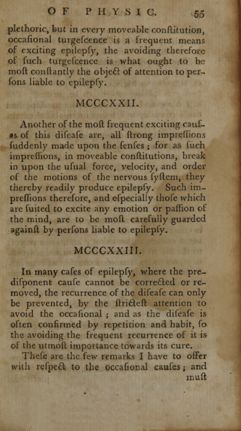 plethoric, but in every moveable conftitution, occafional turgefcence is a frequent means of exciting epilepfy, the avoiding therefore of fuch turgefcence is what ought to be moft conftantly the object of attention to per- sons liable to epilepfy. MCCCXXII. Another of the moft frequent exciting cauf- fs of this difeafe are, all flrong impreflions fuddenly made upon the fenfes ; for as fuch impreflions, in moveable conftitutions, break in upon the ufual force, velocity, and order of the motions of the nervous fyilem, they thereby readily produce epilepfy. Such im- preflions therefore, and efpecialiy thofe which are fuited to excite any emotion or paflion of the mind, are to be moft carefully guarded againft by perfons liable to epilepfy. MCCCXXIII. In many cafes of epilepfy, where the pre- difponent caufe cannot be corrected or re- moved, the recurrence of the difeafe can only be prevented, by the flricleft attention to avoid the occafional ; and as the difeafe is often confirmed by repetition and habit, fo the avoiding the frequent recurrence of it is of the utmoft importance towards its cure. Thefe are the few remarks I have to offer with refpecl to the occafional caufes; and mull