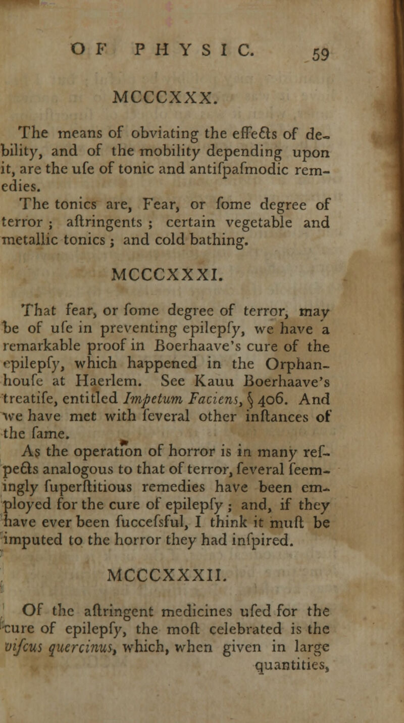 MCCCXXX. The means of obviating the effe&s of de- bility, and of the mobility depending upon it, are the ufe of tonic and antifpafmodic rem- edies. The tonics are, Fear, or fome degree of terror ; aftringents ; certain vegetable and metallic tonics ; and cold bathing. MCCCXXXI. That fear, or fome degree of terror, may be of ufe in preventing epilepfy, we have a remarkable proof in Boerhaave's cure of the opilepfy, which happened in the Orphan- houfe at Haerlem. See Kauu Boerhaave's treatife, entitled Impetum Faciens, § 406. And Ave have met with feveral other inftances of the fame. As the operation of horror is in. many ref- pe&s analogous to that of terror, feveral feem- ingly fuperflitious remedies have been em- ployed for the cure of epilepfy ; and, if they have ever been fuccefsful, I think it muft be imputed to the horror they had infpired. MCCCXXXII. Of the aflringent medicines ufed for the 'cure of epilepfy, the moft celebrated is the vifcus quercinu$t which, when given in large quantities,