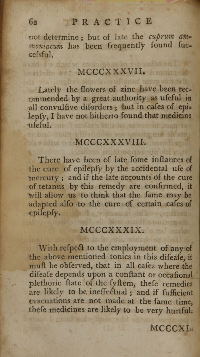 not determine; but of late the cuprum am- nnoniacum has been frequently found fuc- cefsful. MCCCXXXVII. Lately the flowers of zinc have been rec^ ommended by a great authority as ufeful in all convulfive diforders ; but in cafes of epi* lepfy, I have not hitherto found that medicine ufeful. MCCCXXXVIII. There have been of late fome inftances of the cure of epilepfy by the accidental ufe of mercury ; and if the late accounts Of the cure of tetanus by this remedy are confirmed, it will allow us to think that the fame may be adapted alfo to the cure of certain cafes of epilepfy. MCCCXXXIX. With refpecl; to the employment of any of the above mentioned tonics in this difeafe, it muft be obferved, that in all cafes where the difeafe depends upon a conflant or occafional plethoric ftate of the fyftem, thefe remedies are likely to be ineffeclual ; and if fufficient evacuations are not made at the fame time, thefe medicines are likely to be very hurtful. MCCCXL;