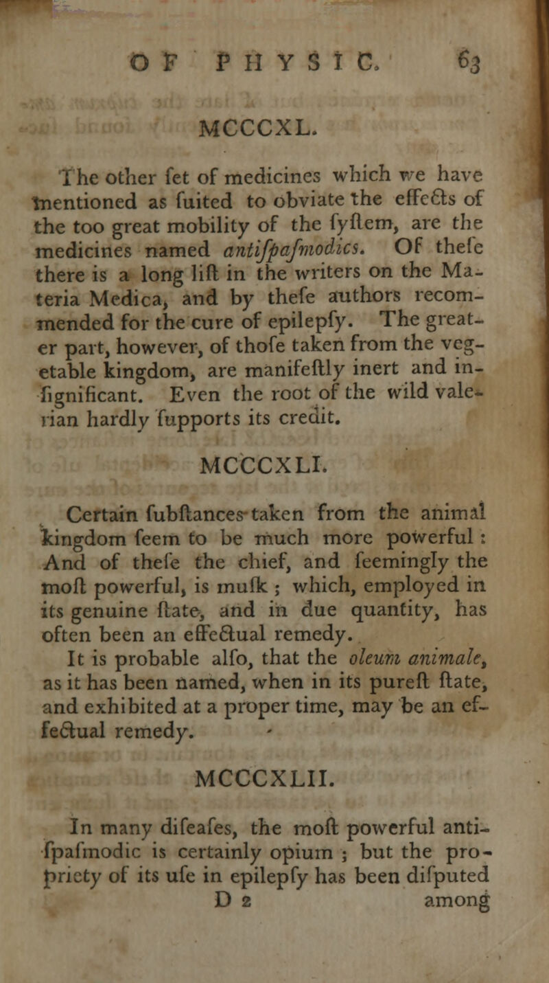MCCCXL. The other fet of medicines which we have ^mentioned as fuited to obviate the effects of the too great mobility of the fyflem, are the medicines named antifpafmodics. Of thefe there is a long lift in the writers on the Ma- teria Medica, and by thefe authors recom- mended for the cure of epilepfy. The great- er part, however, of thofe taken from the veg- etable kingdom, are manifeftly inert and in- fignificant. Even the root of the wild vale- rian hardly fupports its credit. MCCCXLI. Certain fubfiances taken from the animal kingdom feem to be much more powerful: And of thefe the chief, and feemingly the mofl powerful, is rnufk ; which, employed in its genuine flate, and in due quantity, has often been an effectual remedy. It is probable alfo, that the oleum animate, as it has been named, when in its pureft flate, and exhibited at a proper time, may be an ef- fectual remedy. MCCCXLII. In many difeafes, the mofl powerful anti- fpafmodic is certainly opium ; but the pro- priety of its ufe in epilepfy has been difputed D 2 among