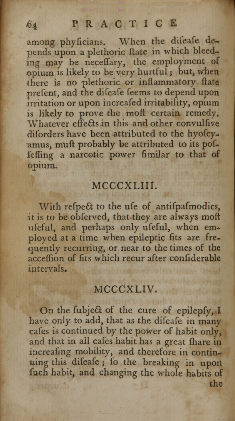 among phyficians. When the difeafe de- pends upon a plethoric ftate in which bleed- ing may be neceffary, the employment of opium is likely to be very hurtful; but, when there is no plethoric or inflammatory ftate prefent, and the difeafe feems to depend upon irritation or upon increased irritability, opium is likely to prove the moft certain remedy. Whatever effects in this and other convulfive diforders have been attributed to the hyofcy- amus, m'uft probably be attributed to its pof- iefling a narcotic power fimilar to that of opium. MCCCXLIII. With refpect to the ufe of antifpafmodics, it is to be obferved, that they are always molt ufeful, and perhaps only ufeful, when em- ployed at a time when epileptic fits are fre- quently recurring, or near to the times of the acceffion of fits which recur after confiderable intervals. MCCCXLIV. On the fubjecl: of the cure of epilepfy, I have only to add, that as the difeafe in many cafes is continued by the power of habit only, and that in all cafes habit has a great (hare in increafing mobility, and therefore in contin- uing this difeafe ; fo the breaking in upon fuch habit, and changing the whole habits of the