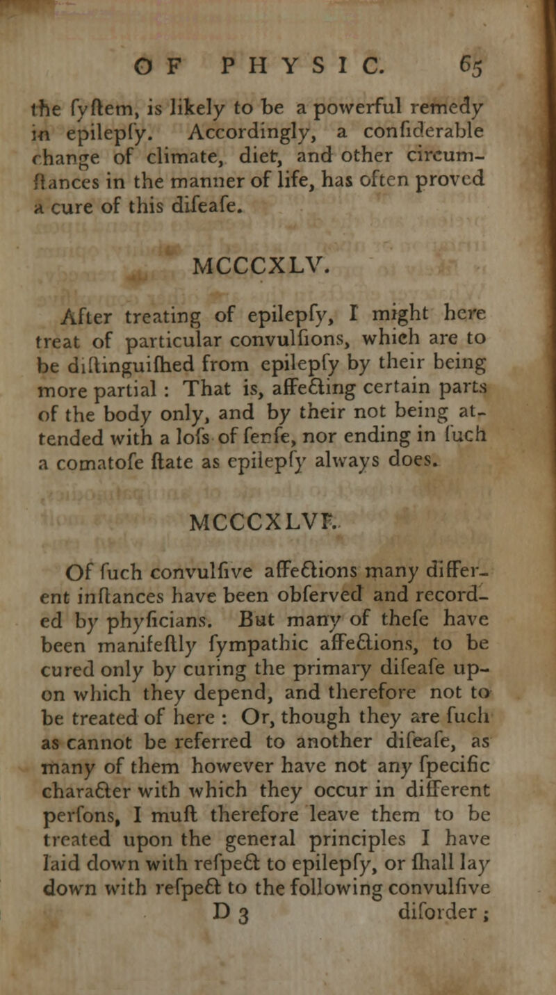 the fyftem, is likely to be a powerful remedy in epilepfy. Accordingly, a conficlerable change of climate, diet, and other circum- ftances in the manner of life, has often proved a cure of this difeafe. MCCCXLV. After treating of epilepfy, I might here treat of particular convulfions, which are to be diftinguiihed from epilepfy by their being more partial : That is, affefting certain parts of the body only, and by their not being at- tended with a lofs of fenfe, nor ending in fuch a comatofe ftate as epilepfy always does. MCCCXLVF. Of fuch convulfive affections many differ- ent inflances have been obferved and record- ed by phyficians. But many of thefe have been manifeflly fympathic affections, to be cured only by curing the primary difeafe up- on which they depend, and therefore not to be treated of here : Or, though they are fuch as cannot be referred to another difeafe, as many of them however have not any fpecific character with which they occur in different perfons, I muft therefore leave them to be treated upon the general principles I have laid down with refpeci to epilepfy, or fhall lay down with refpecT: to the following convulfive D 3 diforder;