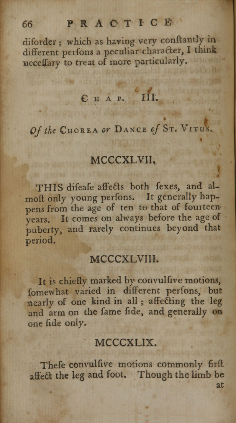 diforder; which as having very conftantly in different perfons a peculiar character, I think neceffary to treat of more particularly. Chap. III. Of the Chorea or Dance of St. Vitu's. i MCCCXLVII, THIS difeafe affe&s both fexes, and al- moft only young perfons. It generally hap- pens from the age of ten to that of fourteen years. It comes on always before the age of puberty, and rarely continues beyond that period. MCCCXLVI1I. It is chiefly marked by convulfive motions, fomewhat varied in different perfons, but nearly of one kind in all ; affe&ing the leg and arm on the fame fide, and generally on one fide only. MCCCXLIX. Thefe convulfive motions commonly firil affect the leg and foot. Though the limb be at