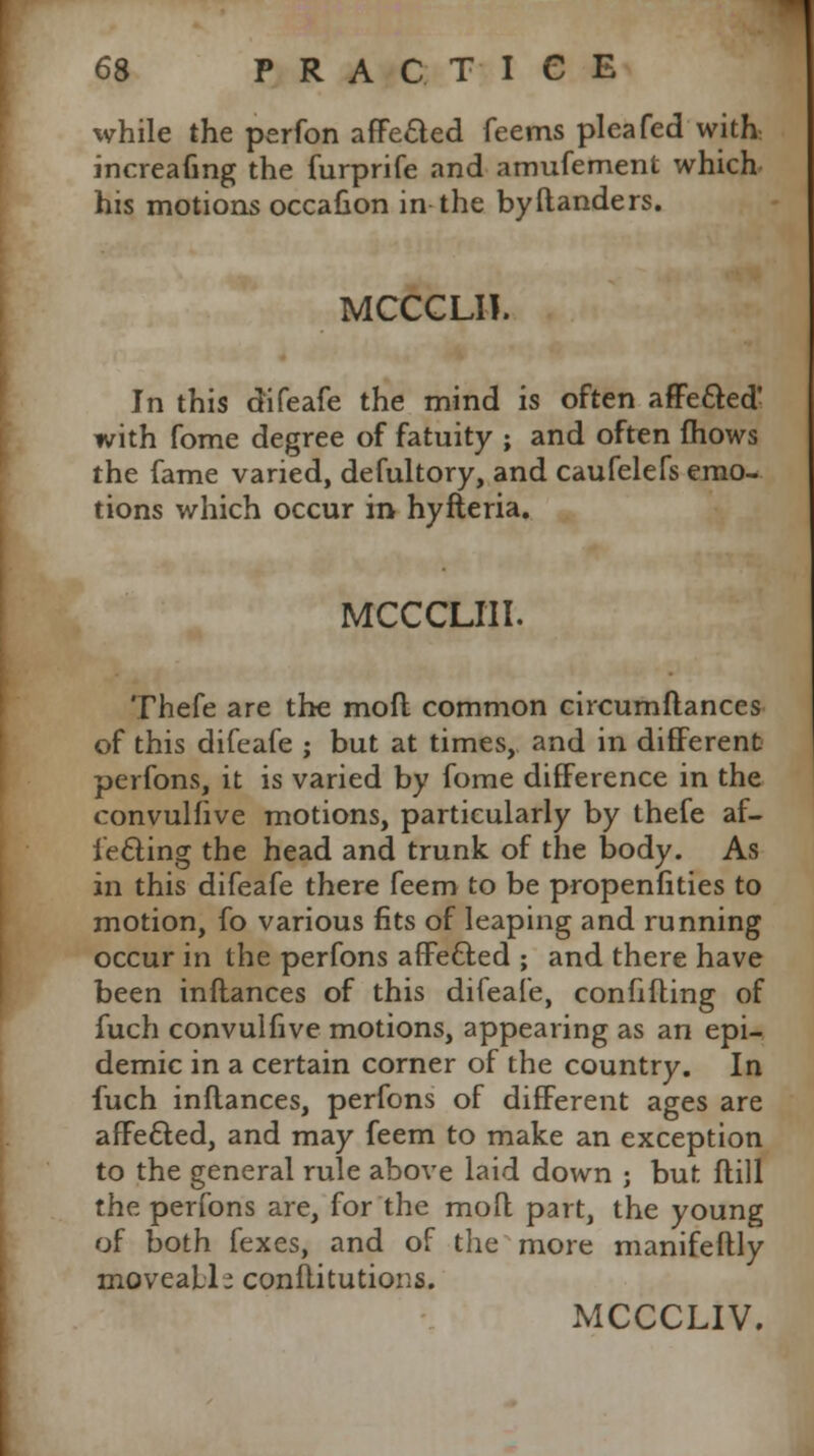 while the perfon afFecled feems plea fed with increafing the furprife and amufement which his motions occafion in the byflanders. MCCCLII. In this difeafe the mind is often affecled' with fome degree of fatuity ; and often fhows the fame varied, defultory, and caufelefs emo- tions which occur in hyfteria. MCCCLIII. Thefe are the mofl common circumflances of this difeafe ; but at times, and in different perfons, it is varied by fome difference in the convulfive motions, particularly by thefe af- fecting the head and trunk of the body. As in this difeafe there feem to be propenfities to motion, fo various fits of leaping and running occur in the perfons afFefted ; and there have been inflances of this difeafe, confiding of fuch convulfive motions, appearing as an epi- demic in a certain corner of the country. In fuch inflances, perfons of different ages are afFe&ed, and may feem to make an exception to the general rule above laid down ; but flill the perfons are, for the moft part, the young of both fexes, and of the more manifeftly moveaLl- conftitutions. MCCCLIV.
