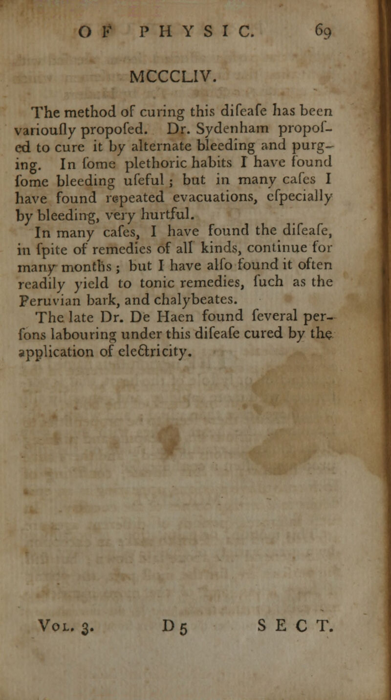 MCCCLIV. The method of curing this difeafe has been varioufly propofed. Dr. Sydenham propof- ed to cure it by alternate bleeding and purg- ing. In fome plethoric habits I have found fome bleeding ufeful ; but in many cafes I have found repeated evacuations, efpecially by bleeding, very hurtful. In many cafes, I have found the difeafe, in fpite of remedies of all kinds, continue for many months ; but I have alfo found it often readily yield to tonic remedies, fuch as the Peruvian bark, and chalybeates. The late Dr. De Haen found feveral per- fons labouring under this difeafe cured by the application of electricity. Vol. 3. D5 SECT.