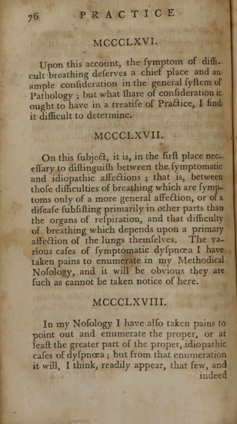 MCCCLXVI. Upon this account, the fymptom of diffi. cult breathing deferves a chief place and an ample confideration in the general fyftem of Pathology ; but what fhare of confideration it ought to have in a treatife of Practice, I find it difficult to determine. MCCCLXVII. On this fubjeft, it is, in the firft place nec~ effary to diftinguifh between the. fymptomatic and idiopathic affections ; that is, between thofe difficulties of breathing which are fymp- toms only of a more general affection, or of a difeafe fubfilling primarily in other parts than the organs of refpiration, and that difficulty of breathing which depends upon a primary affe£tion of the lungs themfelves. The va- rious cafes of fymptomatic dyfpncea I have taken pains to enumerate in my Methodical Nofology, and it will be obvious they are fuch as cannot be taken notice of here. MCCCLXVIII. In my Nofology I have alfo taken pains to point out and enumerate the proper, or at leaft the greater part of the proper, idiopathic cafes of dyfpncea; but from that enumeration it will, I think, readily appear, that few, and indeed