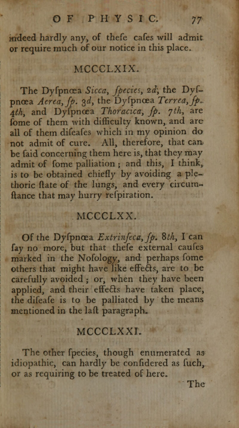 Mideed hardly any, of thefe cafes will admit or require much of our notice in this place. MCCCLXIX. The Dyfpncea Sicca, /pedes, 2d; the Dyf- pncea Aerea,fp. 3d, the Dyfpncea Terreayfp.. 4th, and Dyfpncea Thoracica, Jp. 7th, are fome of them with difficulty known, and are all of them difeafes which in my opinion do not admit of cure. All, therefore, that can be faid concerning them here is, that they may admit of fome palliation ; and this, I think, is to be obtained chiefly by avoiding a ple- thoric ftate of the lungs, and every circum- ftance that may hurry refpiration. MCCCLXX. Of the Dyfpncea Extrinftca,fp. Sth, I can fay no more, but that thefe external caufes marked in the Nofology, and perhaps fome others that might have like effects, are to be carefully avoided ; or, when they have been applied, and their eflfecls have taken place, the difeafe is to be palliated by the means mentioned in the lafl paragraph. MCCCLXXI. The other fpecies, though enumerated as idiopathic, can hardly be confidered as fuch, or as requiring to be treated of here. The