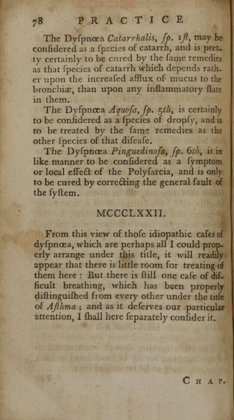 The Dyfpncea Catarrhal^, fp. if, may be confidered as a fpecies of catarrh, and is pret- ty certainly to be cured by the fame remedies as that fpecies of catarrh which depends rath- er upon the increafed afflux of mucus to the bronchiae, than upon any inflammatory flate in them. The Dyfpncca Aquofa,fp. §th% is certainly to be confidered as a fpecies of dropfy, and is to be treated by the fame remedies as the other fpecies of that difeafe. The Dyfpncea Pinguedinofa, fp. 6th, is in like manner to be confidered as a fymptom or local efFect of the Polyfarcia, and is only to be cured by correcting the general fault of the fyftem. MCCCLXXII. From this view of thofe idiopathic cafes of dyfpncea, which are perhaps all I could prop- erly arrange under this title, it will readily appear that there is little room for treating of them here : But there is ftill one cafe of dif- ficult breathing, which has been properly diftinguifhed from every other under the title of Afhma ; and as it deferves our particular attention, I fhall here feparately confider it. Chap.