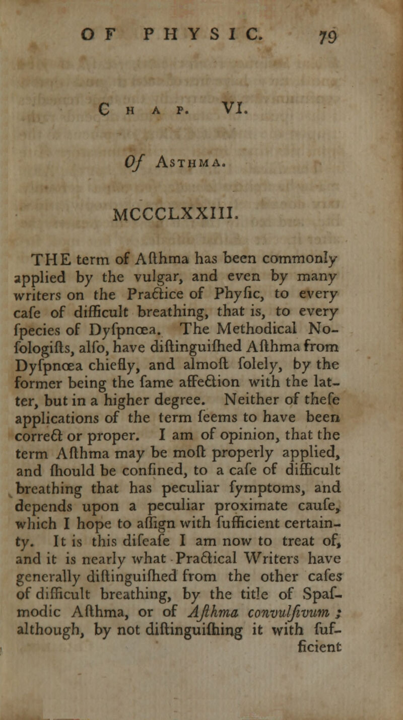 p. VI. Of Asthma. MCCCLXXIII. THE term of Afthma has been commonly applied by the vulgar, and even by many writers on the Practice of Phyfic, to every cafe of difficult breathing, that is, to every fpecies of Dyfpncea. The Methodical No- fologifts, alfo, have diftinguifhed Afthma from Dyfpncea chiefly, and almoft folely, by the former being the fame affeclion with the lat- ter, but in a higher degree. Neither of thefe applications of the term feems to have been correct or proper. I am of opinion, that the term Afthma may be mod properly applied, and fhould be confined, to a cafe of difficult breathing that has peculiar fymptoms, and depends upon a peculiar proximate caufe, which I hope to aflign with fufficient certain- ty. It is this difeafe I am now to treat of, and it is nearly what Practical Writers have generally diftinguifhed from the other cafes of difficult breathing, by the title of Spas- modic Afthma, or of AJihma convul/ivum ; although, by not diftinguifhing it with fuf- ficient