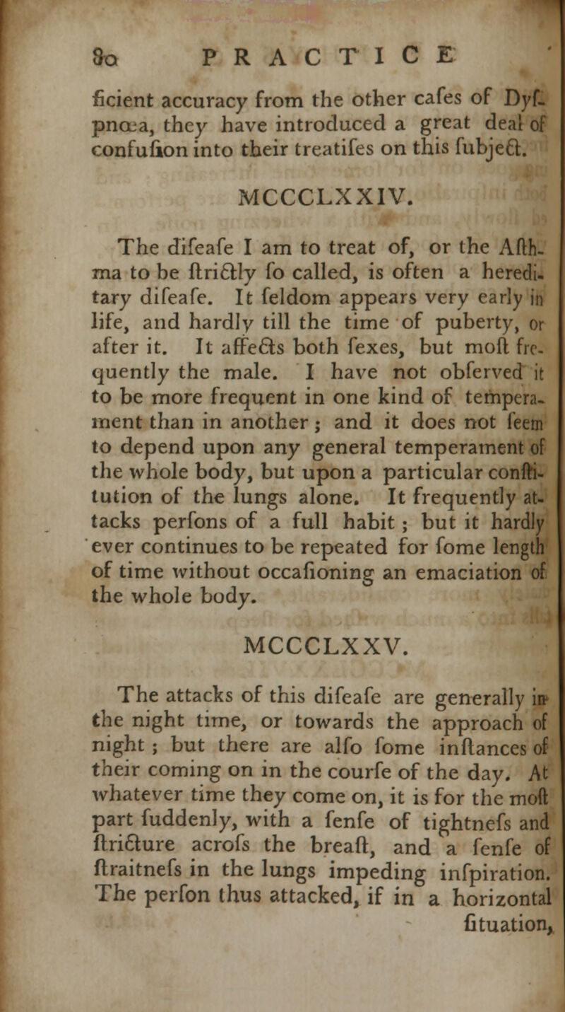ficient accuracy from the other cafes of Dyf- pncea, they have introduced a great deal of confufion into their treatifes on this fubjeft. MCCCLXXIV. The difeafe I am to treat of, or the Afth. ma to be ftri&ly fo called, is often a heredi- tary difeafe. It feldom appears very early in life, and hardly till the time of puberty, or after it. It affects both fexes, but moll fre- quently the male. I have not obferved it to be more frequent in one kind of tempera- ment than in another; and it does not feem to depend upon any general temperament of the whole body, but upon a particular confti- tution of the lungs alone. It frequently at- tacks perfons of a full habit ; but it hardly ever continues to be repeated for fome length of time without occafioning an emaciation of the whole body. MCCCLXXV. The attacks of this difeafe are generally jf the night time, or towards the approach of night ; but there are alfo fome inflances of their coming on in the courfe of the day. At whatever time they come on, it is for the moft part fuddenly, with a fenfe of tightnefs and ftriclure acrofs the breaft, and a fenfe of ftraitnefs in the lungs impeding infpiration. The perfon thus attacked, if in a horizontal fituationx